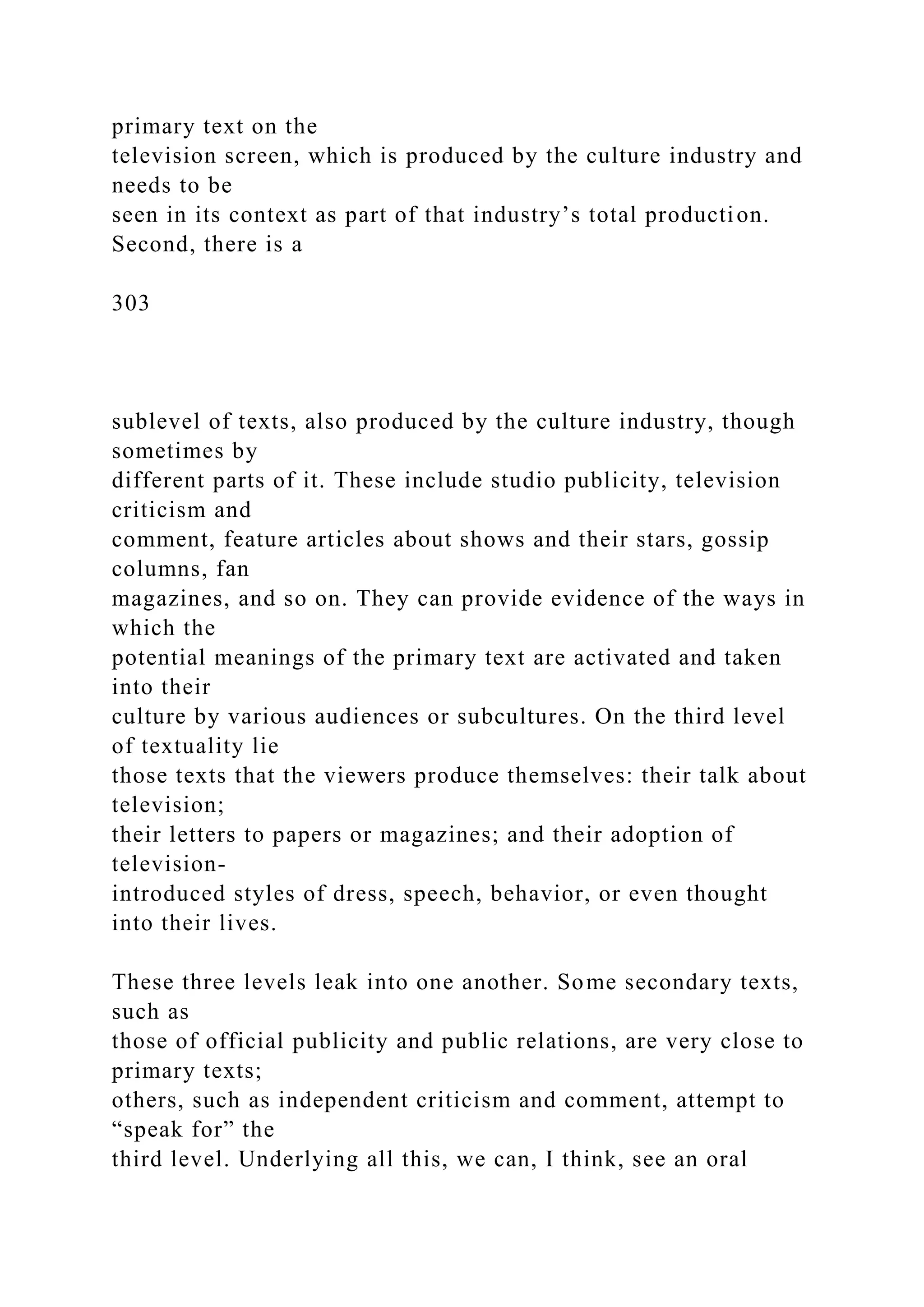 primary text on the
television screen, which is produced by the culture industry and
needs to be
seen in its context as part of that industry’s total production.
Second, there is a
303
sublevel of texts, also produced by the culture industry, though
sometimes by
different parts of it. These include studio publicity, television
criticism and
comment, feature articles about shows and their stars, gossip
columns, fan
magazines, and so on. They can provide evidence of the ways in
which the
potential meanings of the primary text are activated and taken
into their
culture by various audiences or subcultures. On the third level
of textuality lie
those texts that the viewers produce themselves: their talk about
television;
their letters to papers or magazines; and their adoption of
television-
introduced styles of dress, speech, behavior, or even thought
into their lives.
These three levels leak into one another. Some secondary texts,
such as
those of official publicity and public relations, are very close to
primary texts;
others, such as independent criticism and comment, attempt to
“speak for” the
third level. Underlying all this, we can, I think, see an oral
 