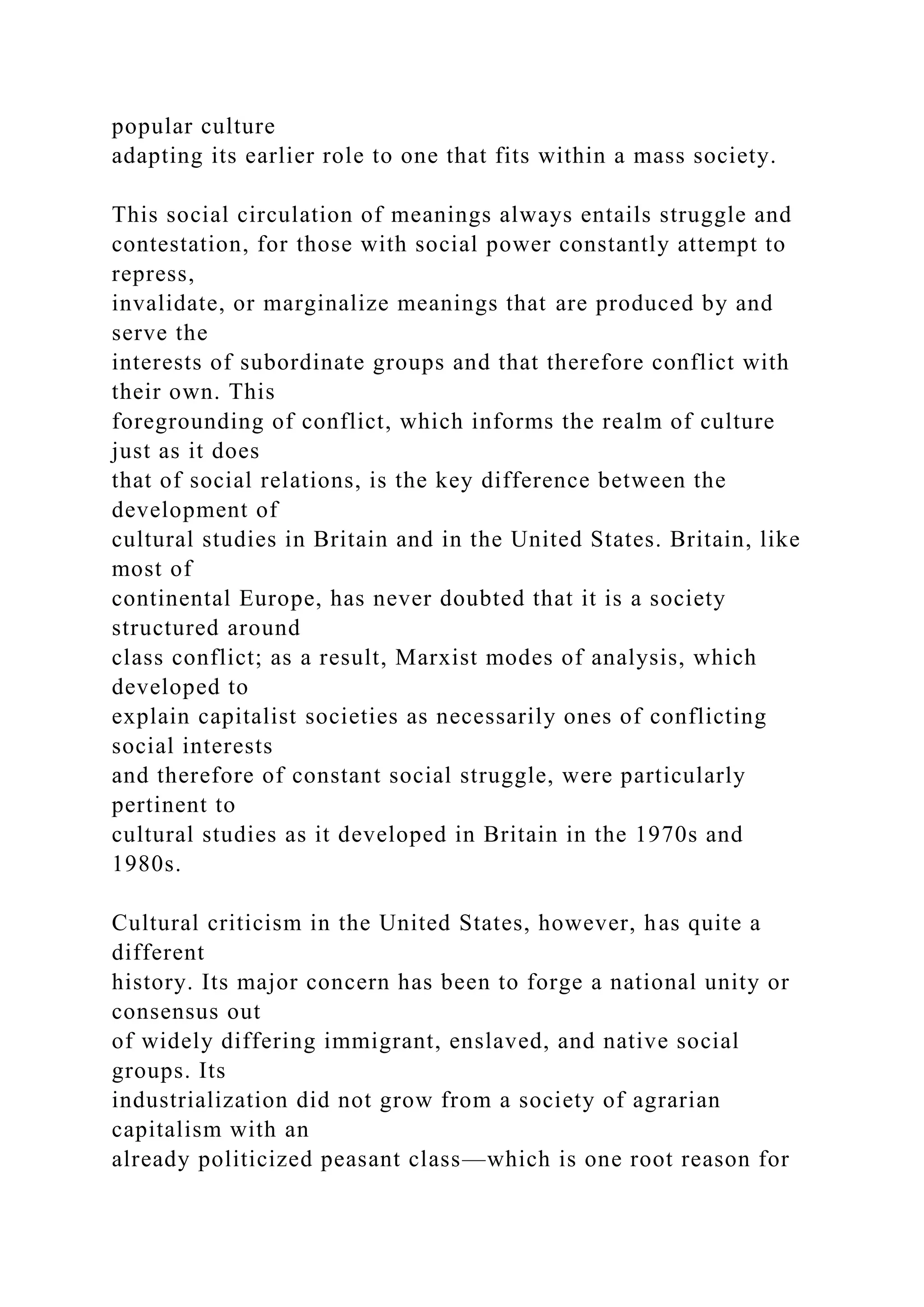 popular culture
adapting its earlier role to one that fits within a mass society.
This social circulation of meanings always entails struggle and
contestation, for those with social power constantly attempt to
repress,
invalidate, or marginalize meanings that are produced by and
serve the
interests of subordinate groups and that therefore conflict with
their own. This
foregrounding of conflict, which informs the realm of culture
just as it does
that of social relations, is the key difference between the
development of
cultural studies in Britain and in the United States. Britain, like
most of
continental Europe, has never doubted that it is a society
structured around
class conflict; as a result, Marxist modes of analysis, which
developed to
explain capitalist societies as necessarily ones of conflicting
social interests
and therefore of constant social struggle, were particularly
pertinent to
cultural studies as it developed in Britain in the 1970s and
1980s.
Cultural criticism in the United States, however, has quite a
different
history. Its major concern has been to forge a national unity or
consensus out
of widely differing immigrant, enslaved, and native social
groups. Its
industrialization did not grow from a society of agrarian
capitalism with an
already politicized peasant class—which is one root reason for
 