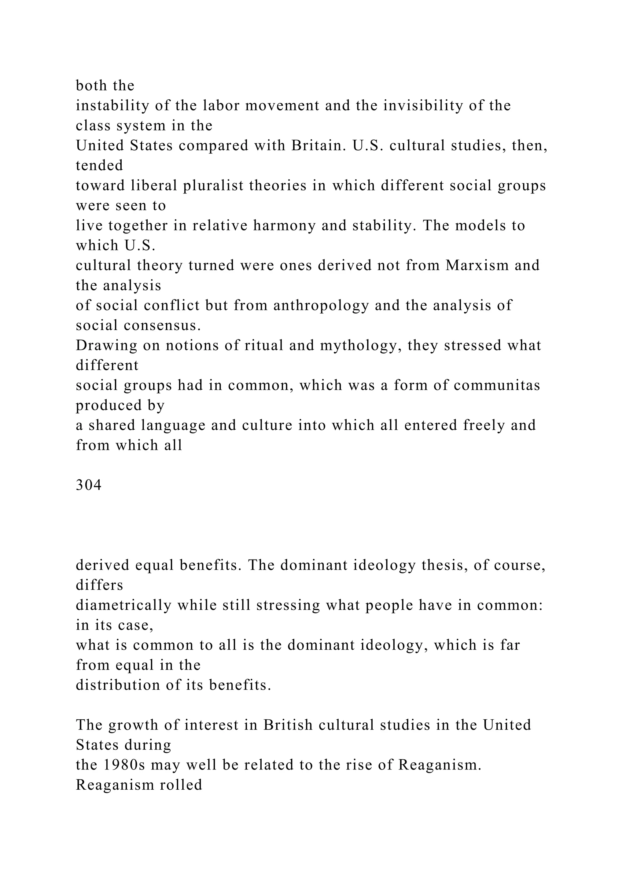 both the
instability of the labor movement and the invisibility of the
class system in the
United States compared with Britain. U.S. cultural studies, then,
tended
toward liberal pluralist theories in which different social groups
were seen to
live together in relative harmony and stability. The models to
which U.S.
cultural theory turned were ones derived not from Marxism and
the analysis
of social conflict but from anthropology and the analysis of
social consensus.
Drawing on notions of ritual and mythology, they stressed what
different
social groups had in common, which was a form of communitas
produced by
a shared language and culture into which all entered freely and
from which all
304
derived equal benefits. The dominant ideology thesis, of course,
differs
diametrically while still stressing what people have in common:
in its case,
what is common to all is the dominant ideology, which is far
from equal in the
distribution of its benefits.
The growth of interest in British cultural studies in the United
States during
the 1980s may well be related to the rise of Reaganism.
Reaganism rolled
 
