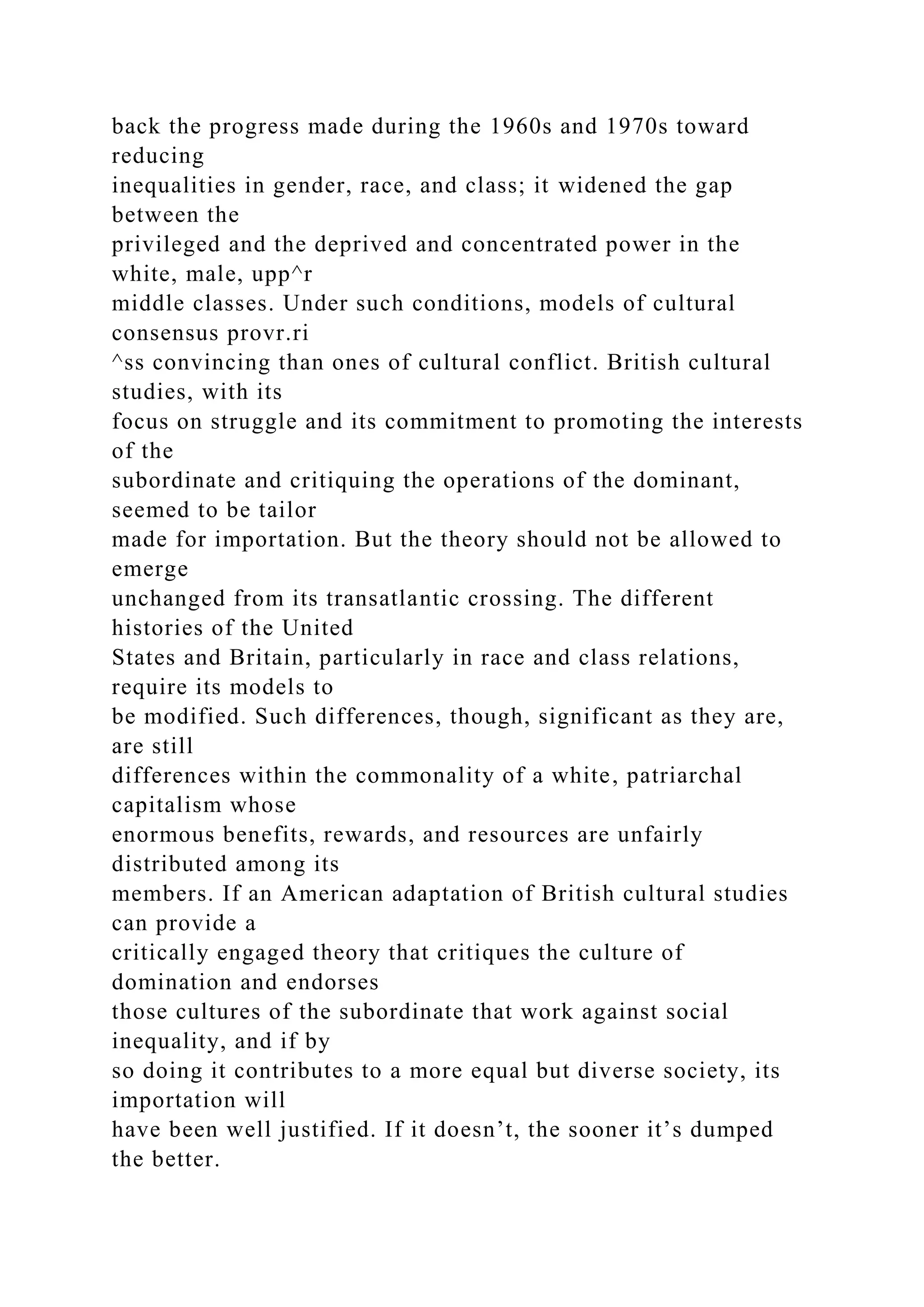 back the progress made during the 1960s and 1970s toward
reducing
inequalities in gender, race, and class; it widened the gap
between the
privileged and the deprived and concentrated power in the
white, male, upp^r
middle classes. Under such conditions, models of cultural
consensus provr.ri
^ss convincing than ones of cultural conflict. British cultural
studies, with its
focus on struggle and its commitment to promoting the interests
of the
subordinate and critiquing the operations of the dominant,
seemed to be tailor
made for importation. But the theory should not be allowed to
emerge
unchanged from its transatlantic crossing. The different
histories of the United
States and Britain, particularly in race and class relations,
require its models to
be modified. Such differences, though, significant as they are,
are still
differences within the commonality of a white, patriarchal
capitalism whose
enormous benefits, rewards, and resources are unfairly
distributed among its
members. If an American adaptation of British cultural studies
can provide a
critically engaged theory that critiques the culture of
domination and endorses
those cultures of the subordinate that work against social
inequality, and if by
so doing it contributes to a more equal but diverse society, its
importation will
have been well justified. If it doesn’t, the sooner it’s dumped
the better.
 