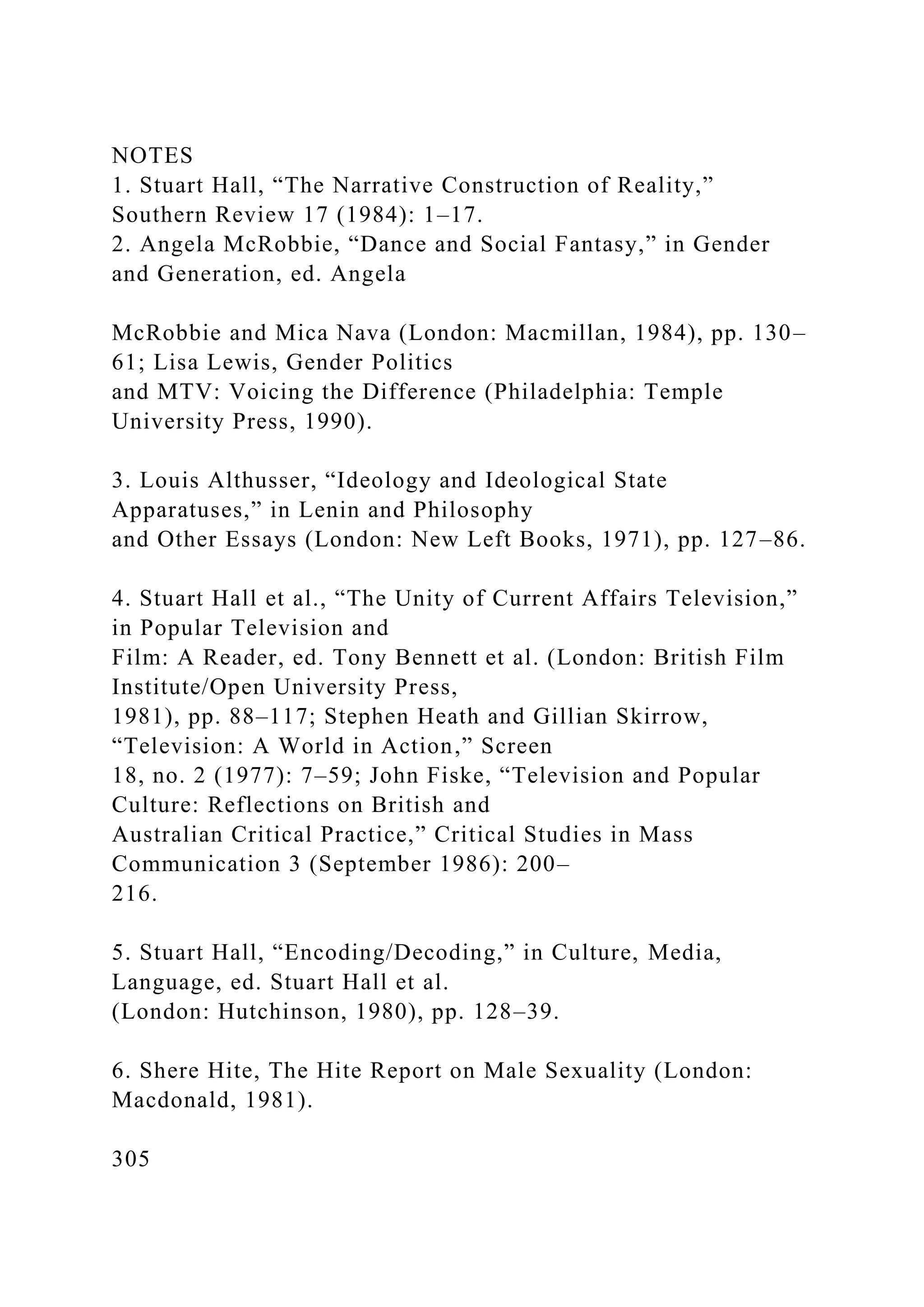 NOTES
1. Stuart Hall, “The Narrative Construction of Reality,”
Southern Review 17 (1984): 1–17.
2. Angela McRobbie, “Dance and Social Fantasy,” in Gender
and Generation, ed. Angela
McRobbie and Mica Nava (London: Macmillan, 1984), pp. 130–
61; Lisa Lewis, Gender Politics
and MTV: Voicing the Difference (Philadelphia: Temple
University Press, 1990).
3. Louis Althusser, “Ideology and Ideological State
Apparatuses,” in Lenin and Philosophy
and Other Essays (London: New Left Books, 1971), pp. 127–86.
4. Stuart Hall et al., “The Unity of Current Affairs Television,”
in Popular Television and
Film: A Reader, ed. Tony Bennett et al. (London: British Film
Institute/Open University Press,
1981), pp. 88–117; Stephen Heath and Gillian Skirrow,
“Television: A World in Action,” Screen
18, no. 2 (1977): 7–59; John Fiske, “Television and Popular
Culture: Reflections on British and
Australian Critical Practice,” Critical Studies in Mass
Communication 3 (September 1986): 200–
216.
5. Stuart Hall, “Encoding/Decoding,” in Culture, Media,
Language, ed. Stuart Hall et al.
(London: Hutchinson, 1980), pp. 128–39.
6. Shere Hite, The Hite Report on Male Sexuality (London:
Macdonald, 1981).
305
 