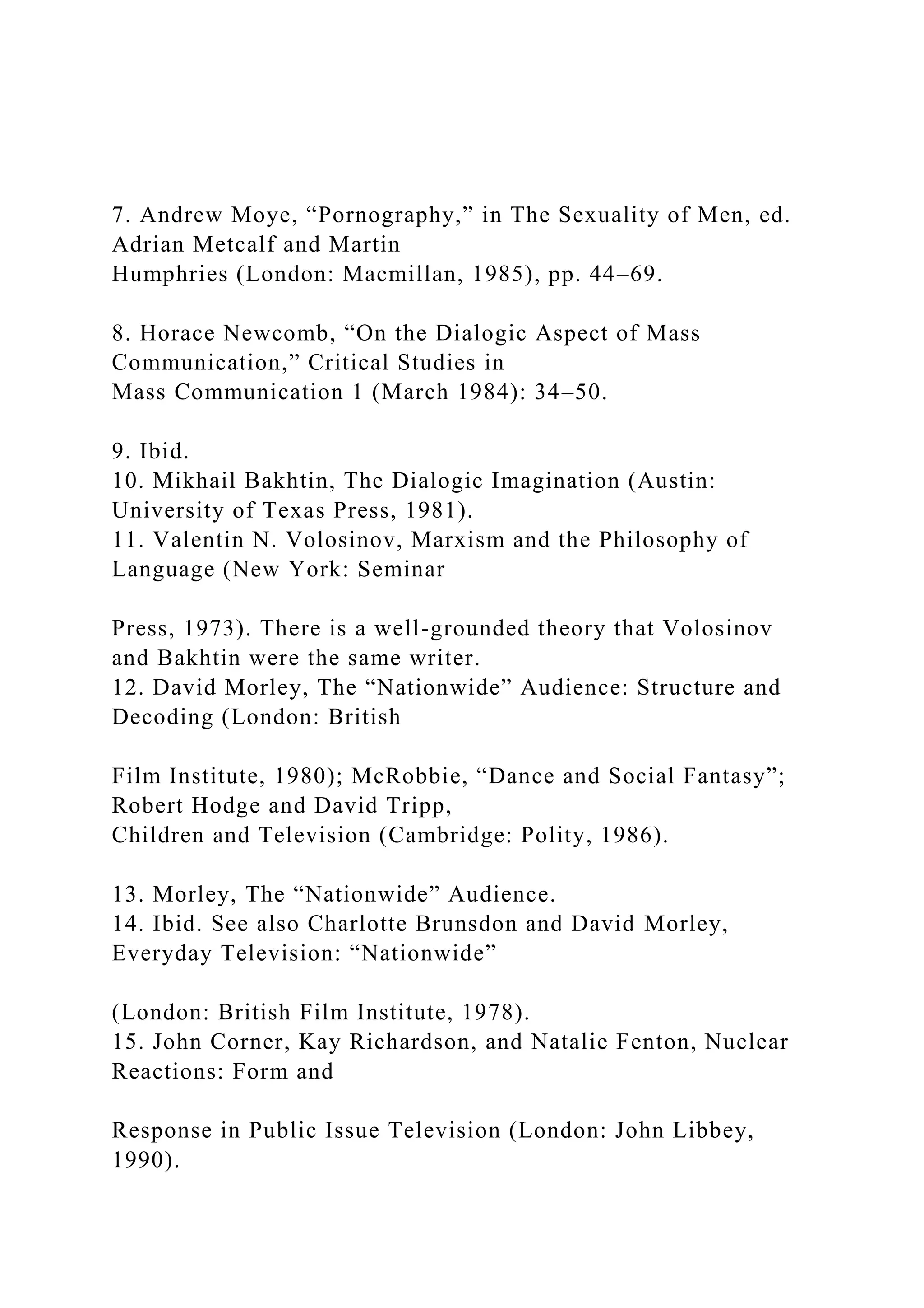 7. Andrew Moye, “Pornography,” in The Sexuality of Men, ed.
Adrian Metcalf and Martin
Humphries (London: Macmillan, 1985), pp. 44–69.
8. Horace Newcomb, “On the Dialogic Aspect of Mass
Communication,” Critical Studies in
Mass Communication 1 (March 1984): 34–50.
9. Ibid.
10. Mikhail Bakhtin, The Dialogic Imagination (Austin:
University of Texas Press, 1981).
11. Valentin N. Volosinov, Marxism and the Philosophy of
Language (New York: Seminar
Press, 1973). There is a well-grounded theory that Volosinov
and Bakhtin were the same writer.
12. David Morley, The “Nationwide” Audience: Structure and
Decoding (London: British
Film Institute, 1980); McRobbie, “Dance and Social Fantasy”;
Robert Hodge and David Tripp,
Children and Television (Cambridge: Polity, 1986).
13. Morley, The “Nationwide” Audience.
14. Ibid. See also Charlotte Brunsdon and David Morley,
Everyday Television: “Nationwide”
(London: British Film Institute, 1978).
15. John Corner, Kay Richardson, and Natalie Fenton, Nuclear
Reactions: Form and
Response in Public Issue Television (London: John Libbey,
1990).
 