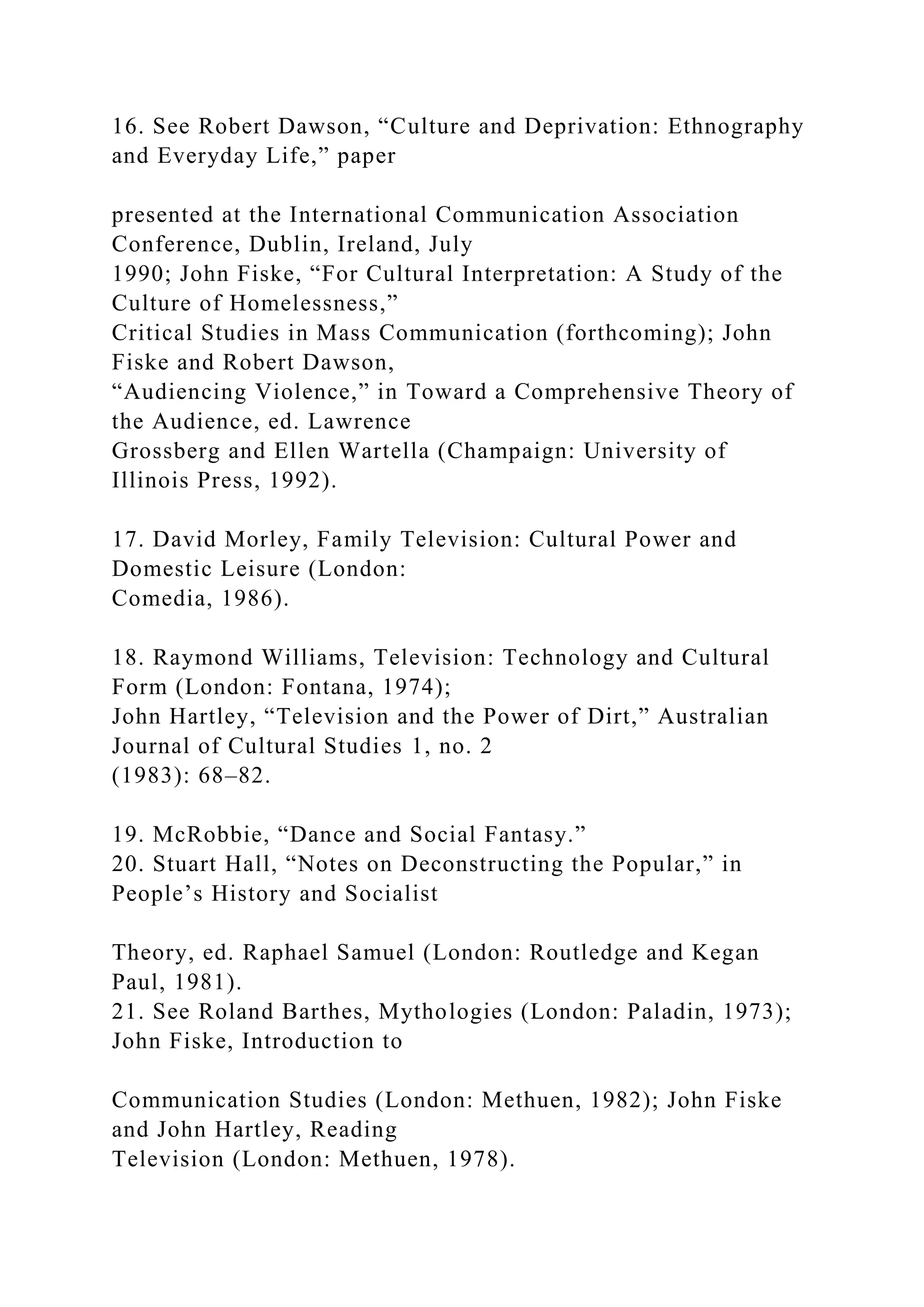 16. See Robert Dawson, “Culture and Deprivation: Ethnography
and Everyday Life,” paper
presented at the International Communication Association
Conference, Dublin, Ireland, July
1990; John Fiske, “For Cultural Interpretation: A Study of the
Culture of Homelessness,”
Critical Studies in Mass Communication (forthcoming); John
Fiske and Robert Dawson,
“Audiencing Violence,” in Toward a Comprehensive Theory of
the Audience, ed. Lawrence
Grossberg and Ellen Wartella (Champaign: University of
Illinois Press, 1992).
17. David Morley, Family Television: Cultural Power and
Domestic Leisure (London:
Comedia, 1986).
18. Raymond Williams, Television: Technology and Cultural
Form (London: Fontana, 1974);
John Hartley, “Television and the Power of Dirt,” Australian
Journal of Cultural Studies 1, no. 2
(1983): 68–82.
19. McRobbie, “Dance and Social Fantasy.”
20. Stuart Hall, “Notes on Deconstructing the Popular,” in
People’s History and Socialist
Theory, ed. Raphael Samuel (London: Routledge and Kegan
Paul, 1981).
21. See Roland Barthes, Mythologies (London: Paladin, 1973);
John Fiske, Introduction to
Communication Studies (London: Methuen, 1982); John Fiske
and John Hartley, Reading
Television (London: Methuen, 1978).
 