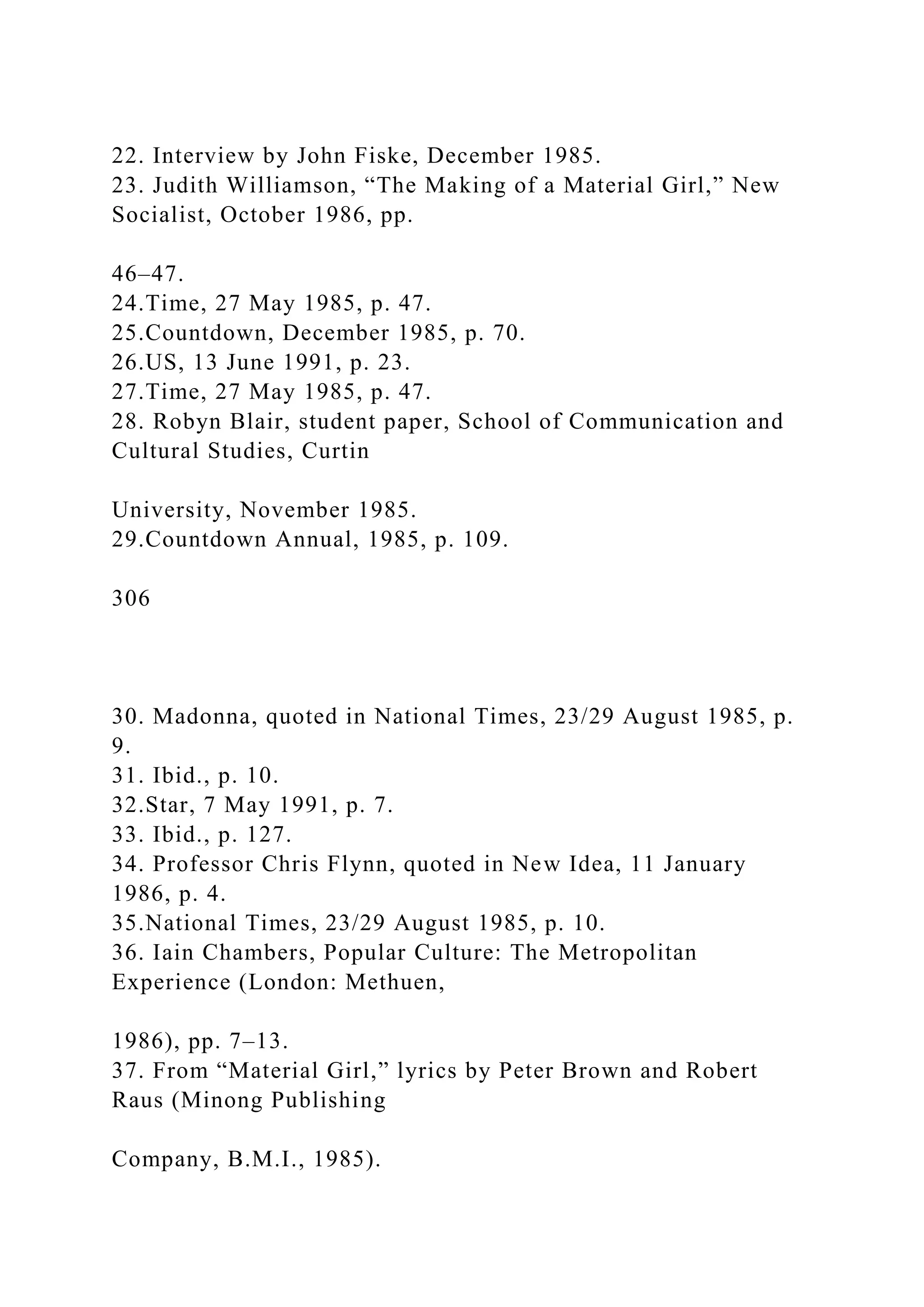 22. Interview by John Fiske, December 1985.
23. Judith Williamson, “The Making of a Material Girl,” New
Socialist, October 1986, pp.
46–47.
24.Time, 27 May 1985, p. 47.
25.Countdown, December 1985, p. 70.
26.US, 13 June 1991, p. 23.
27.Time, 27 May 1985, p. 47.
28. Robyn Blair, student paper, School of Communication and
Cultural Studies, Curtin
University, November 1985.
29.Countdown Annual, 1985, p. 109.
306
30. Madonna, quoted in National Times, 23/29 August 1985, p.
9.
31. Ibid., p. 10.
32.Star, 7 May 1991, p. 7.
33. Ibid., p. 127.
34. Professor Chris Flynn, quoted in New Idea, 11 January
1986, p. 4.
35.National Times, 23/29 August 1985, p. 10.
36. Iain Chambers, Popular Culture: The Metropolitan
Experience (London: Methuen,
1986), pp. 7–13.
37. From “Material Girl,” lyrics by Peter Brown and Robert
Raus (Minong Publishing
Company, B.M.I., 1985).
 