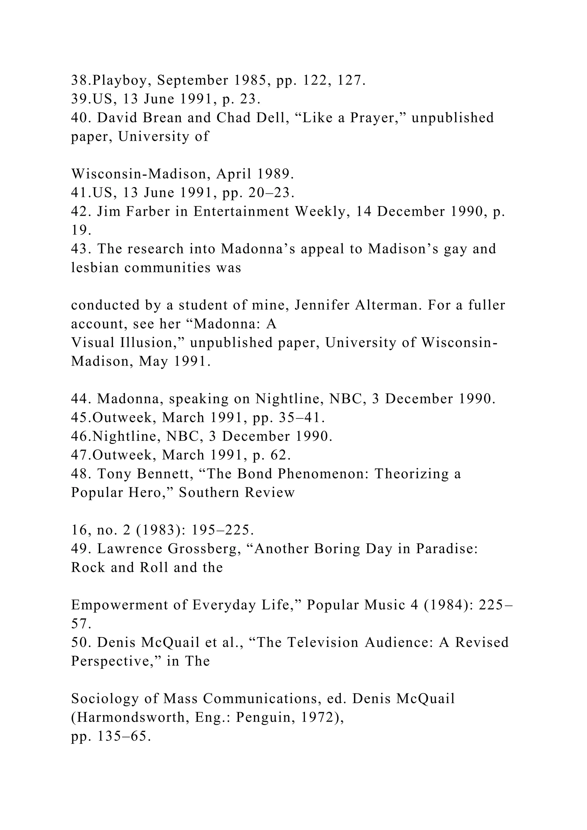 38.Playboy, September 1985, pp. 122, 127.
39.US, 13 June 1991, p. 23.
40. David Brean and Chad Dell, “Like a Prayer,” unpublished
paper, University of
Wisconsin-Madison, April 1989.
41.US, 13 June 1991, pp. 20–23.
42. Jim Farber in Entertainment Weekly, 14 December 1990, p.
19.
43. The research into Madonna’s appeal to Madison’s gay and
lesbian communities was
conducted by a student of mine, Jennifer Alterman. For a fuller
account, see her “Madonna: A
Visual Illusion,” unpublished paper, University of Wisconsin-
Madison, May 1991.
44. Madonna, speaking on Nightline, NBC, 3 December 1990.
45.Outweek, March 1991, pp. 35–41.
46.Nightline, NBC, 3 December 1990.
47.Outweek, March 1991, p. 62.
48. Tony Bennett, “The Bond Phenomenon: Theorizing a
Popular Hero,” Southern Review
16, no. 2 (1983): 195–225.
49. Lawrence Grossberg, “Another Boring Day in Paradise:
Rock and Roll and the
Empowerment of Everyday Life,” Popular Music 4 (1984): 225–
57.
50. Denis McQuail et al., “The Television Audience: A Revised
Perspective,” in The
Sociology of Mass Communications, ed. Denis McQuail
(Harmondsworth, Eng.: Penguin, 1972),
pp. 135–65.
 