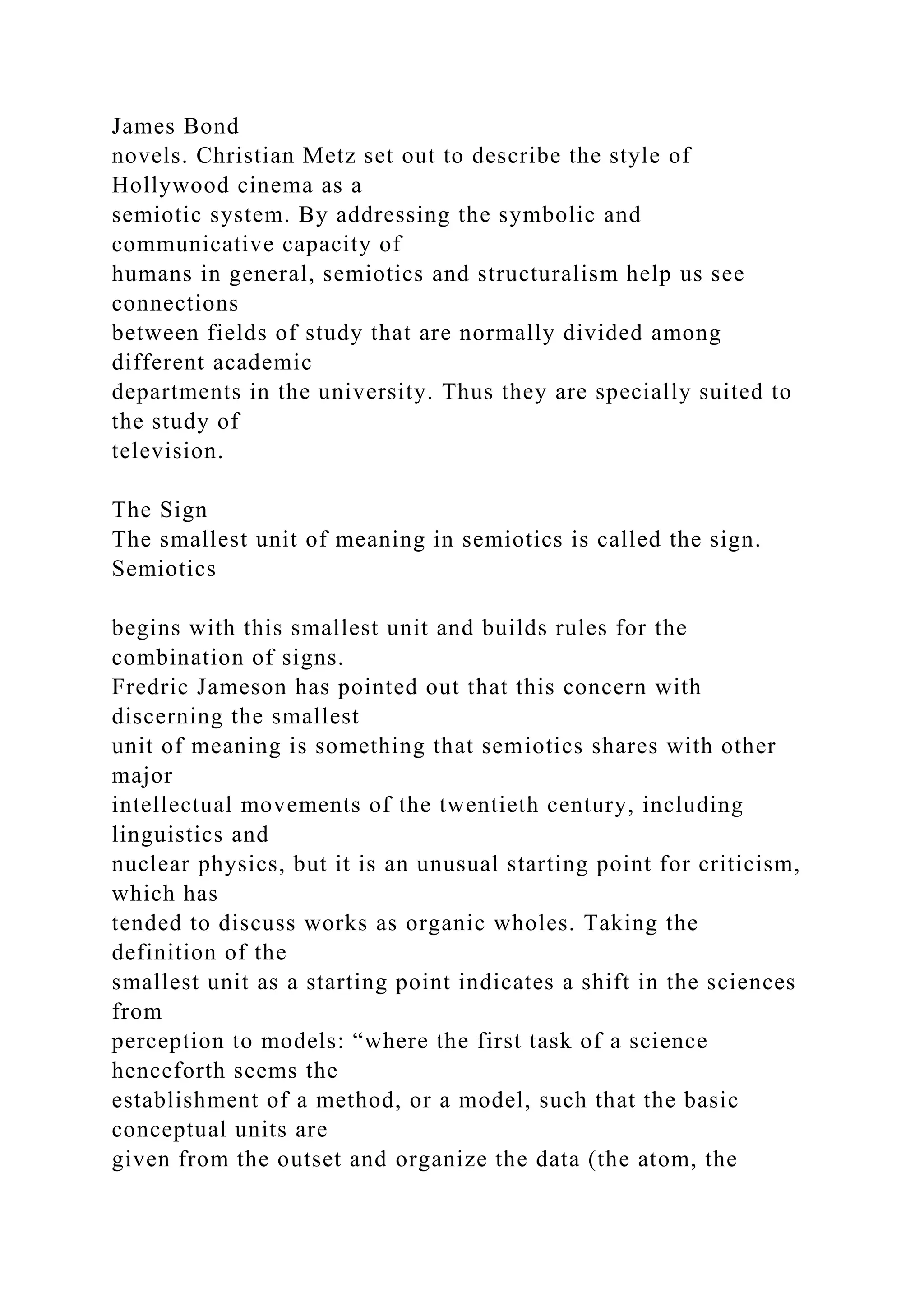 James Bond
novels. Christian Metz set out to describe the style of
Hollywood cinema as a
semiotic system. By addressing the symbolic and
communicative capacity of
humans in general, semiotics and structuralism help us see
connections
between fields of study that are normally divided among
different academic
departments in the university. Thus they are specially suited to
the study of
television.
The Sign
The smallest unit of meaning in semiotics is called the sign.
Semiotics
begins with this smallest unit and builds rules for the
combination of signs.
Fredric Jameson has pointed out that this concern with
discerning the smallest
unit of meaning is something that semiotics shares with other
major
intellectual movements of the twentieth century, including
linguistics and
nuclear physics, but it is an unusual starting point for criticism,
which has
tended to discuss works as organic wholes. Taking the
definition of the
smallest unit as a starting point indicates a shift in the sciences
from
perception to models: “where the first task of a science
henceforth seems the
establishment of a method, or a model, such that the basic
conceptual units are
given from the outset and organize the data (the atom, the
 