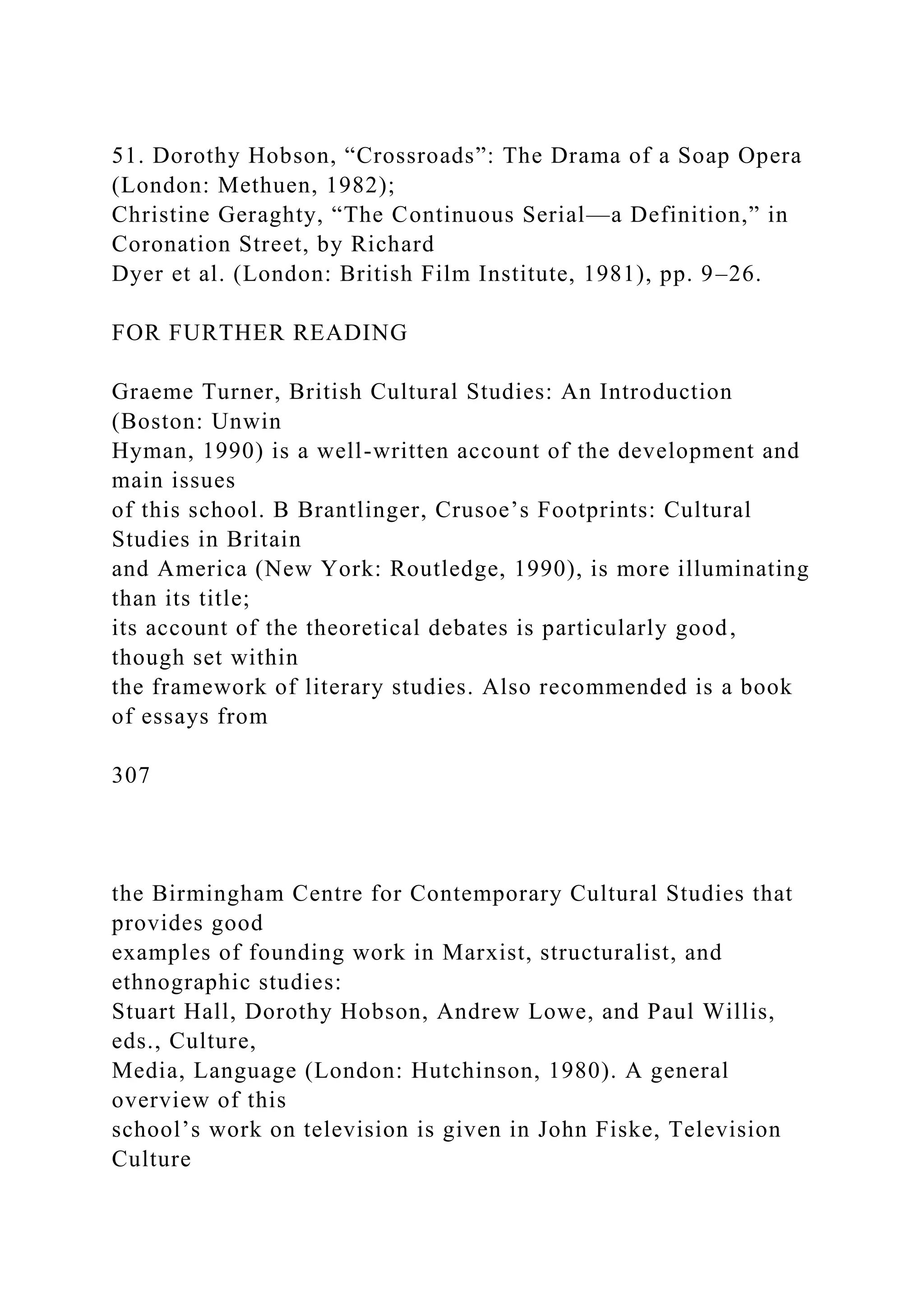51. Dorothy Hobson, “Crossroads”: The Drama of a Soap Opera
(London: Methuen, 1982);
Christine Geraghty, “The Continuous Serial—a Definition,” in
Coronation Street, by Richard
Dyer et al. (London: British Film Institute, 1981), pp. 9–26.
FOR FURTHER READING
Graeme Turner, British Cultural Studies: An Introduction
(Boston: Unwin
Hyman, 1990) is a well-written account of the development and
main issues
of this school. B Brantlinger, Crusoe’s Footprints: Cultural
Studies in Britain
and America (New York: Routledge, 1990), is more illuminating
than its title;
its account of the theoretical debates is particularly good,
though set within
the framework of literary studies. Also recommended is a book
of essays from
307
the Birmingham Centre for Contemporary Cultural Studies that
provides good
examples of founding work in Marxist, structuralist, and
ethnographic studies:
Stuart Hall, Dorothy Hobson, Andrew Lowe, and Paul Willis,
eds., Culture,
Media, Language (London: Hutchinson, 1980). A general
overview of this
school’s work on television is given in John Fiske, Television
Culture
 