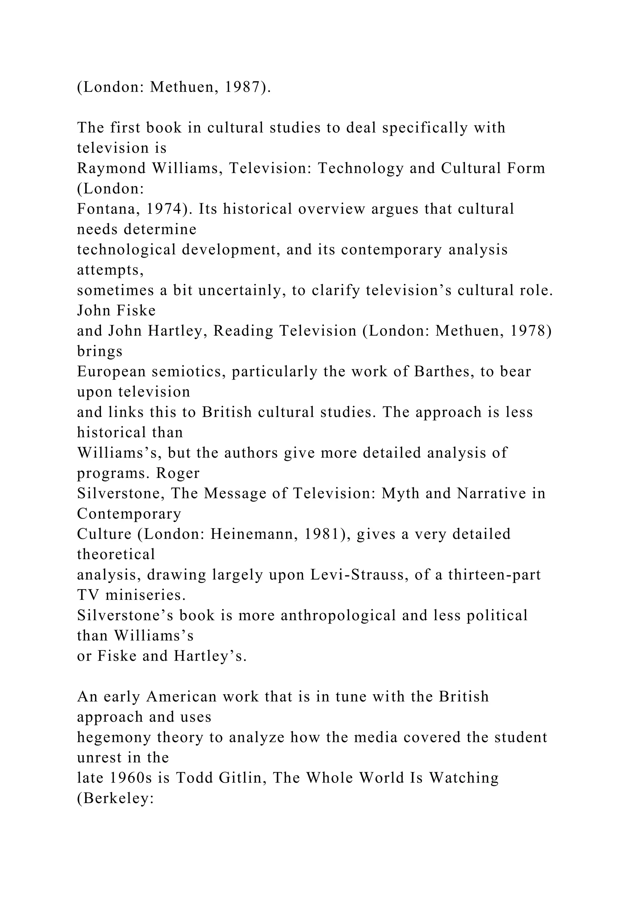 (London: Methuen, 1987).
The first book in cultural studies to deal specifically with
television is
Raymond Williams, Television: Technology and Cultural Form
(London:
Fontana, 1974). Its historical overview argues that cultural
needs determine
technological development, and its contemporary analysis
attempts,
sometimes a bit uncertainly, to clarify television’s cultural role.
John Fiske
and John Hartley, Reading Television (London: Methuen, 1978)
brings
European semiotics, particularly the work of Barthes, to bear
upon television
and links this to British cultural studies. The approach is less
historical than
Williams’s, but the authors give more detailed analysis of
programs. Roger
Silverstone, The Message of Television: Myth and Narrative in
Contemporary
Culture (London: Heinemann, 1981), gives a very detailed
theoretical
analysis, drawing largely upon Levi-Strauss, of a thirteen-part
TV miniseries.
Silverstone’s book is more anthropological and less political
than Williams’s
or Fiske and Hartley’s.
An early American work that is in tune with the British
approach and uses
hegemony theory to analyze how the media covered the student
unrest in the
late 1960s is Todd Gitlin, The Whole World Is Watching
(Berkeley:
 