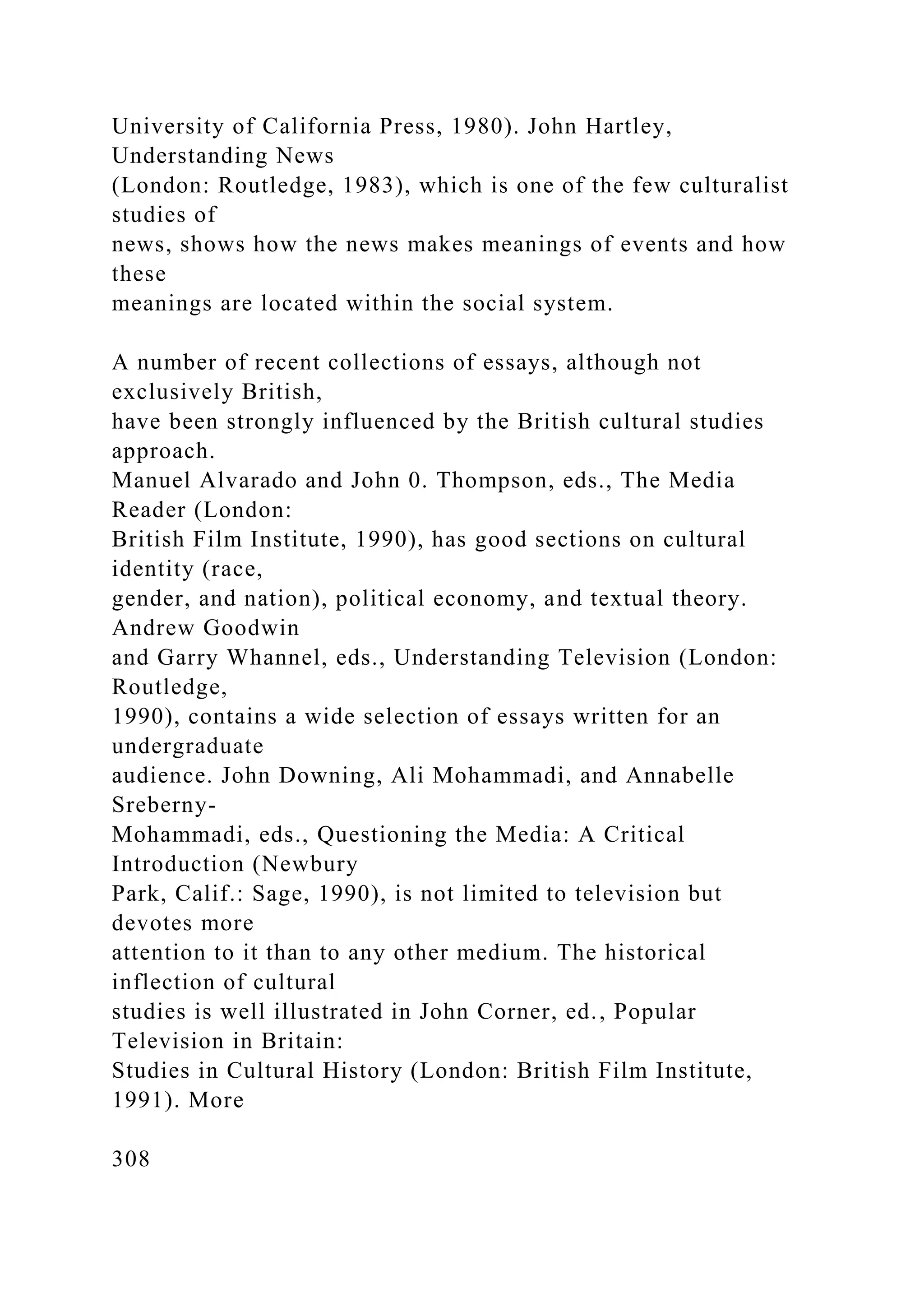 University of California Press, 1980). John Hartley,
Understanding News
(London: Routledge, 1983), which is one of the few culturalist
studies of
news, shows how the news makes meanings of events and how
these
meanings are located within the social system.
A number of recent collections of essays, although not
exclusively British,
have been strongly influenced by the British cultural studies
approach.
Manuel Alvarado and John 0. Thompson, eds., The Media
Reader (London:
British Film Institute, 1990), has good sections on cultural
identity (race,
gender, and nation), political economy, and textual theory.
Andrew Goodwin
and Garry Whannel, eds., Understanding Television (London:
Routledge,
1990), contains a wide selection of essays written for an
undergraduate
audience. John Downing, Ali Mohammadi, and Annabelle
Sreberny-
Mohammadi, eds., Questioning the Media: A Critical
Introduction (Newbury
Park, Calif.: Sage, 1990), is not limited to television but
devotes more
attention to it than to any other medium. The historical
inflection of cultural
studies is well illustrated in John Corner, ed., Popular
Television in Britain:
Studies in Cultural History (London: British Film Institute,
1991). More
308
 