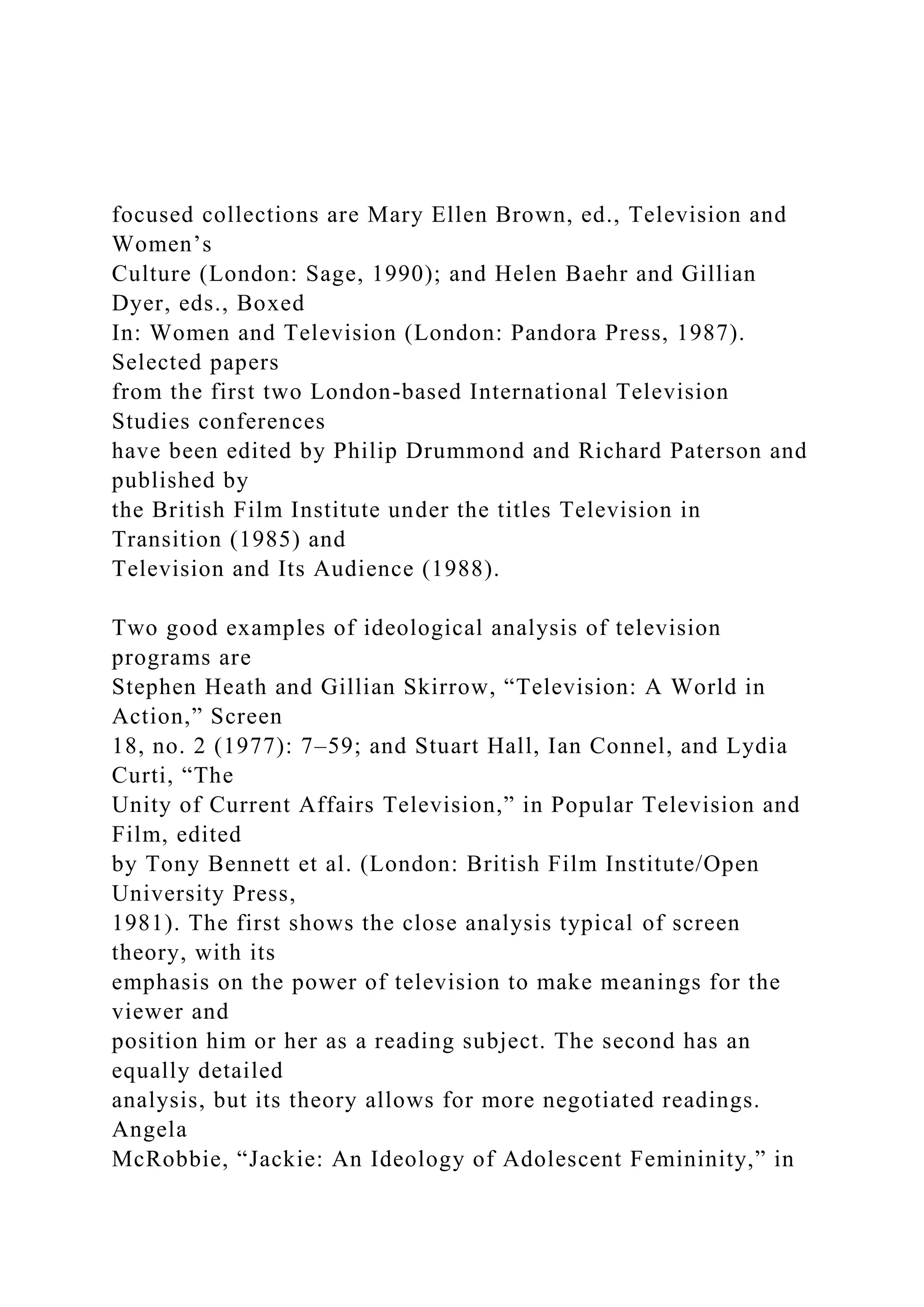 focused collections are Mary Ellen Brown, ed., Television and
Women’s
Culture (London: Sage, 1990); and Helen Baehr and Gillian
Dyer, eds., Boxed
In: Women and Television (London: Pandora Press, 1987).
Selected papers
from the first two London-based International Television
Studies conferences
have been edited by Philip Drummond and Richard Paterson and
published by
the British Film Institute under the titles Television in
Transition (1985) and
Television and Its Audience (1988).
Two good examples of ideological analysis of television
programs are
Stephen Heath and Gillian Skirrow, “Television: A World in
Action,” Screen
18, no. 2 (1977): 7–59; and Stuart Hall, Ian Connel, and Lydia
Curti, “The
Unity of Current Affairs Television,” in Popular Television and
Film, edited
by Tony Bennett et al. (London: British Film Institute/Open
University Press,
1981). The first shows the close analysis typical of screen
theory, with its
emphasis on the power of television to make meanings for the
viewer and
position him or her as a reading subject. The second has an
equally detailed
analysis, but its theory allows for more negotiated readings.
Angela
McRobbie, “Jackie: An Ideology of Adolescent Femininity,” in
 