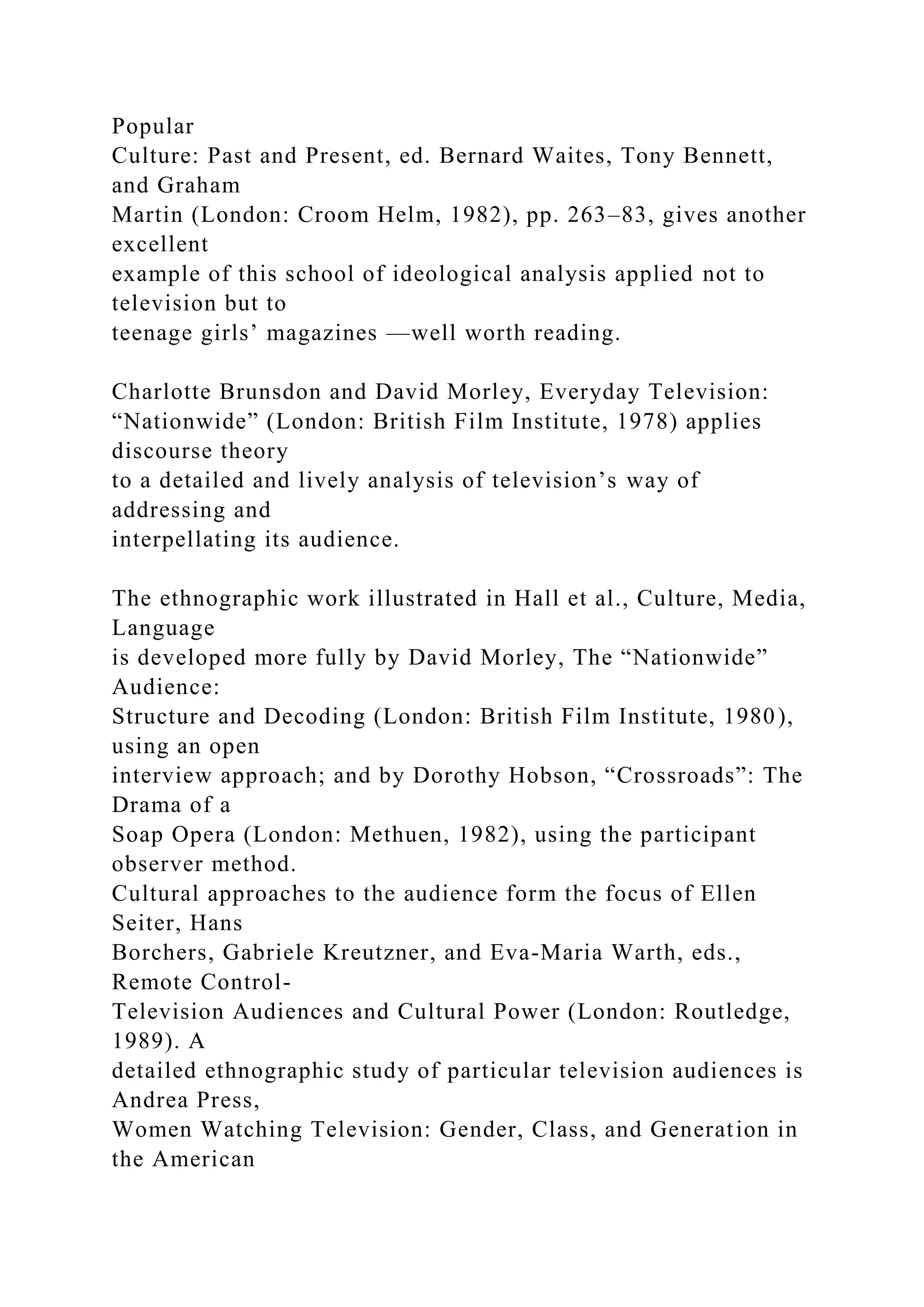 Popular
Culture: Past and Present, ed. Bernard Waites, Tony Bennett,
and Graham
Martin (London: Croom Helm, 1982), pp. 263–83, gives another
excellent
example of this school of ideological analysis applied not to
television but to
teenage girls’ magazines —well worth reading.
Charlotte Brunsdon and David Morley, Everyday Television:
“Nationwide” (London: British Film Institute, 1978) applies
discourse theory
to a detailed and lively analysis of television’s way of
addressing and
interpellating its audience.
The ethnographic work illustrated in Hall et al., Culture, Media,
Language
is developed more fully by David Morley, The “Nationwide”
Audience:
Structure and Decoding (London: British Film Institute, 1980),
using an open
interview approach; and by Dorothy Hobson, “Crossroads”: The
Drama of a
Soap Opera (London: Methuen, 1982), using the participant
observer method.
Cultural approaches to the audience form the focus of Ellen
Seiter, Hans
Borchers, Gabriele Kreutzner, and Eva-Maria Warth, eds.,
Remote Control-
Television Audiences and Cultural Power (London: Routledge,
1989). A
detailed ethnographic study of particular television audiences is
Andrea Press,
Women Watching Television: Gender, Class, and Generation in
the American
 
