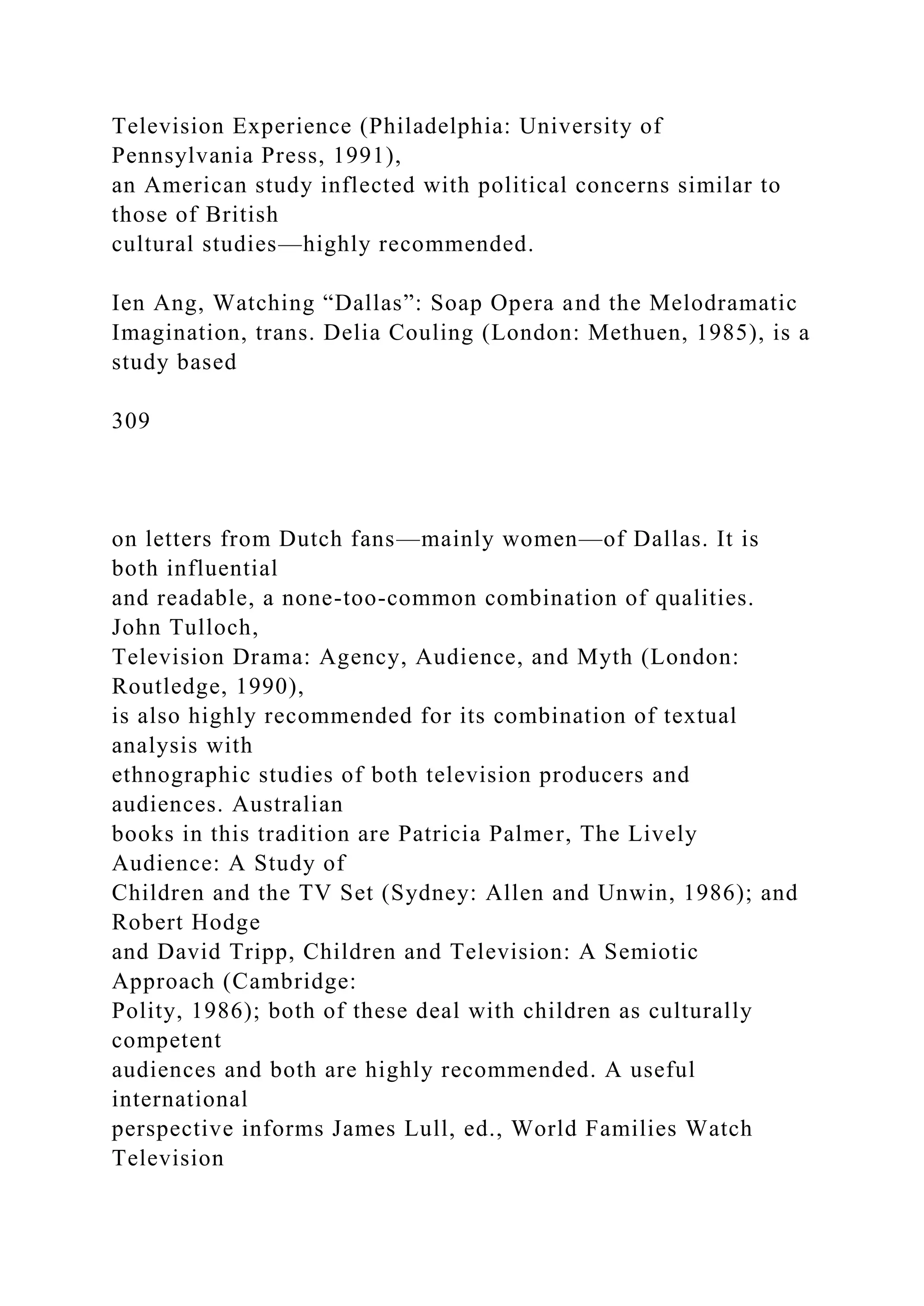 Television Experience (Philadelphia: University of
Pennsylvania Press, 1991),
an American study inflected with political concerns similar to
those of British
cultural studies—highly recommended.
Ien Ang, Watching “Dallas”: Soap Opera and the Melodramatic
Imagination, trans. Delia Couling (London: Methuen, 1985), is a
study based
309
on letters from Dutch fans—mainly women—of Dallas. It is
both influential
and readable, a none-too-common combination of qualities.
John Tulloch,
Television Drama: Agency, Audience, and Myth (London:
Routledge, 1990),
is also highly recommended for its combination of textual
analysis with
ethnographic studies of both television producers and
audiences. Australian
books in this tradition are Patricia Palmer, The Lively
Audience: A Study of
Children and the TV Set (Sydney: Allen and Unwin, 1986); and
Robert Hodge
and David Tripp, Children and Television: A Semiotic
Approach (Cambridge:
Polity, 1986); both of these deal with children as culturally
competent
audiences and both are highly recommended. A useful
international
perspective informs James Lull, ed., World Families Watch
Television
 