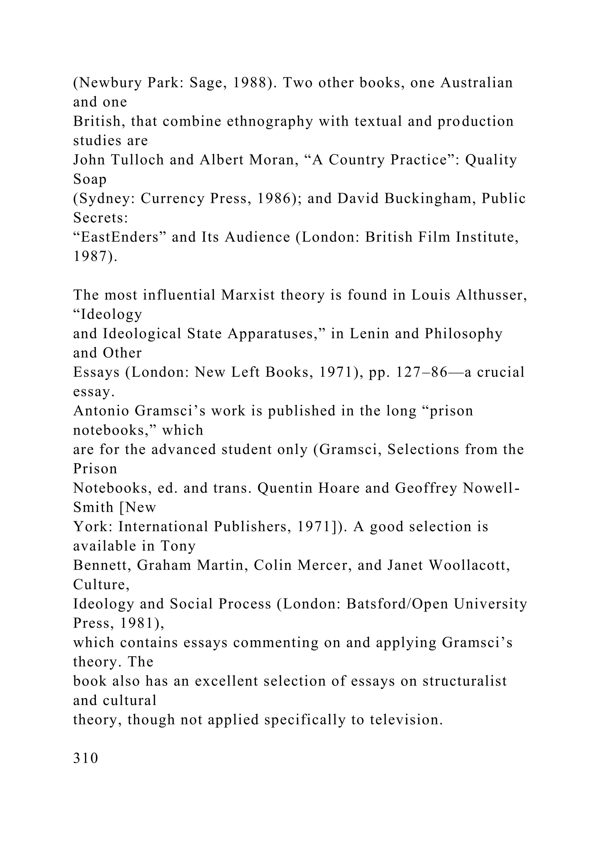 (Newbury Park: Sage, 1988). Two other books, one Australian
and one
British, that combine ethnography with textual and production
studies are
John Tulloch and Albert Moran, “A Country Practice”: Quality
Soap
(Sydney: Currency Press, 1986); and David Buckingham, Public
Secrets:
“EastEnders” and Its Audience (London: British Film Institute,
1987).
The most influential Marxist theory is found in Louis Althusser,
“Ideology
and Ideological State Apparatuses,” in Lenin and Philosophy
and Other
Essays (London: New Left Books, 1971), pp. 127–86—a crucial
essay.
Antonio Gramsci’s work is published in the long “prison
notebooks,” which
are for the advanced student only (Gramsci, Selections from the
Prison
Notebooks, ed. and trans. Quentin Hoare and Geoffrey Nowell-
Smith [New
York: International Publishers, 1971]). A good selection is
available in Tony
Bennett, Graham Martin, Colin Mercer, and Janet Woollacott,
Culture,
Ideology and Social Process (London: Batsford/Open University
Press, 1981),
which contains essays commenting on and applying Gramsci’s
theory. The
book also has an excellent selection of essays on structuralist
and cultural
theory, though not applied specifically to television.
310
 