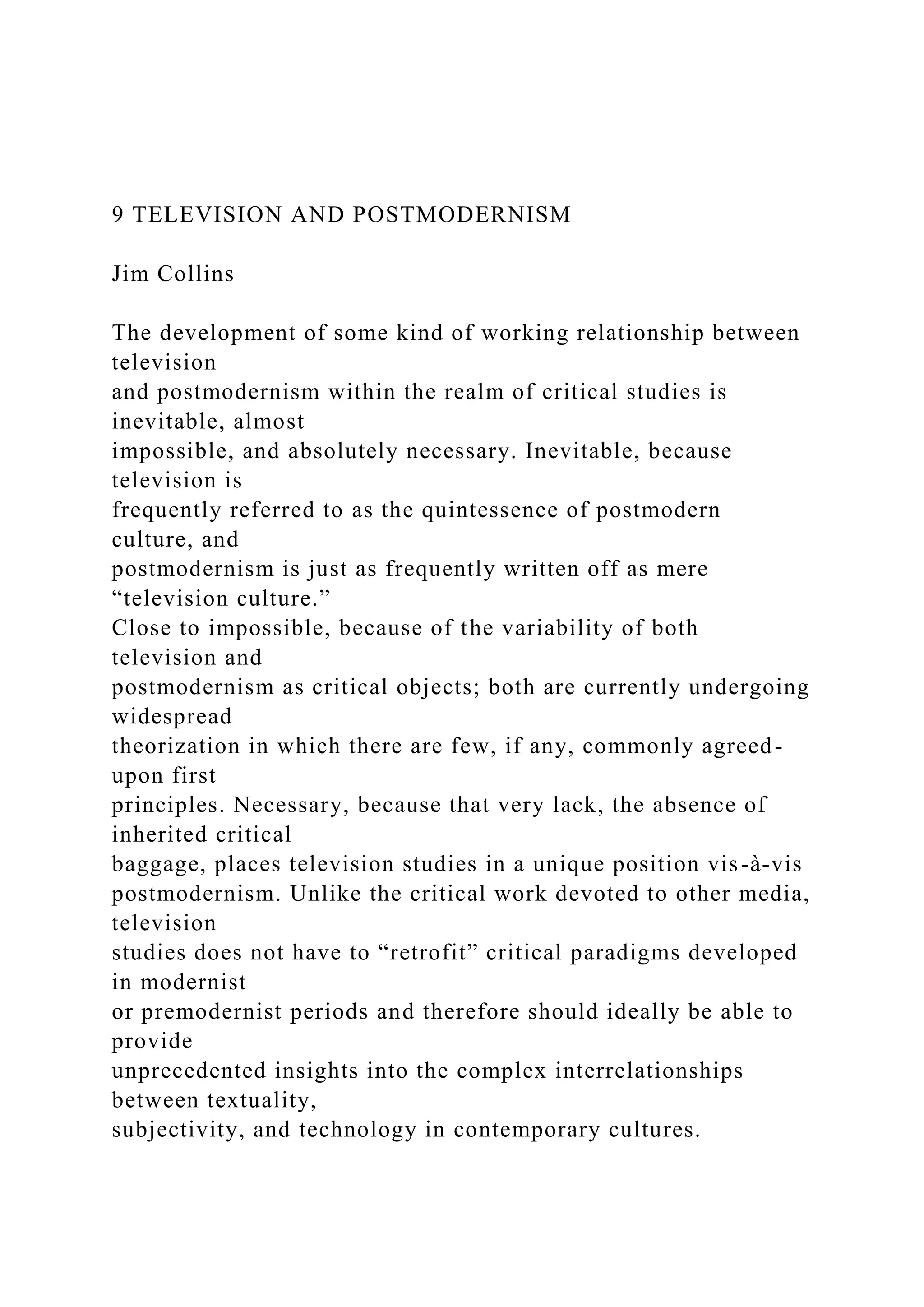 9 TELEVISION AND POSTMODERNISM
Jim Collins
The development of some kind of working relationship between
television
and postmodernism within the realm of critical studies is
inevitable, almost
impossible, and absolutely necessary. Inevitable, because
television is
frequently referred to as the quintessence of postmodern
culture, and
postmodernism is just as frequently written off as mere
“television culture.”
Close to impossible, because of the variability of both
television and
postmodernism as critical objects; both are currently undergoing
widespread
theorization in which there are few, if any, commonly agreed-
upon first
principles. Necessary, because that very lack, the absence of
inherited critical
baggage, places television studies in a unique position vis-à-vis
postmodernism. Unlike the critical work devoted to other media,
television
studies does not have to “retrofit” critical paradigms developed
in modernist
or premodernist periods and therefore should ideally be able to
provide
unprecedented insights into the complex interrelationships
between textuality,
subjectivity, and technology in contemporary cultures.
 