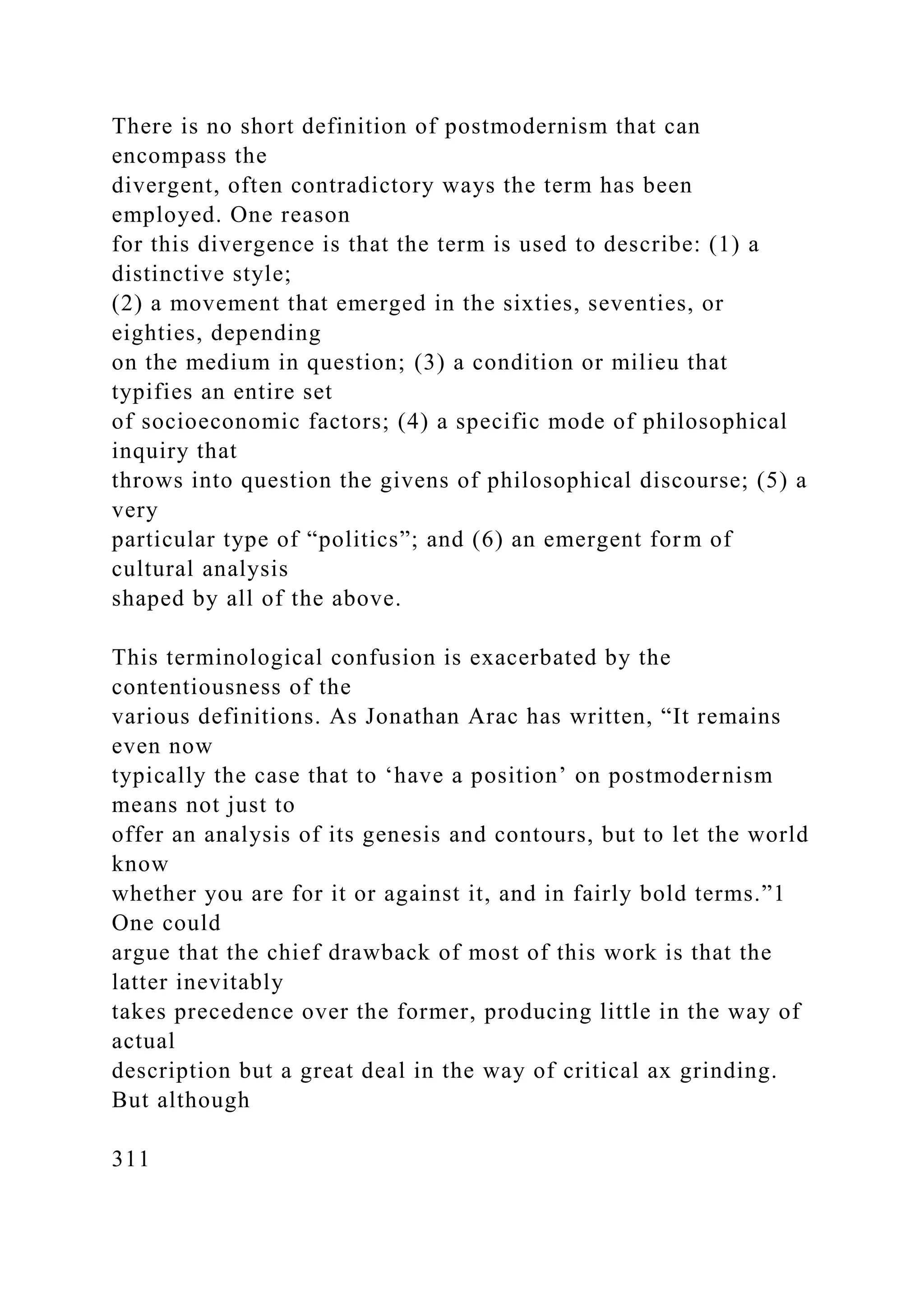 There is no short definition of postmodernism that can
encompass the
divergent, often contradictory ways the term has been
employed. One reason
for this divergence is that the term is used to describe: (1) a
distinctive style;
(2) a movement that emerged in the sixties, seventies, or
eighties, depending
on the medium in question; (3) a condition or milieu that
typifies an entire set
of socioeconomic factors; (4) a specific mode of philosophical
inquiry that
throws into question the givens of philosophical discourse; (5) a
very
particular type of “politics”; and (6) an emergent form of
cultural analysis
shaped by all of the above.
This terminological confusion is exacerbated by the
contentiousness of the
various definitions. As Jonathan Arac has written, “It remains
even now
typically the case that to ‘have a position’ on postmodernism
means not just to
offer an analysis of its genesis and contours, but to let the world
know
whether you are for it or against it, and in fairly bold terms.”1
One could
argue that the chief drawback of most of this work is that the
latter inevitably
takes precedence over the former, producing little in the way of
actual
description but a great deal in the way of critical ax grinding.
But although
311
 