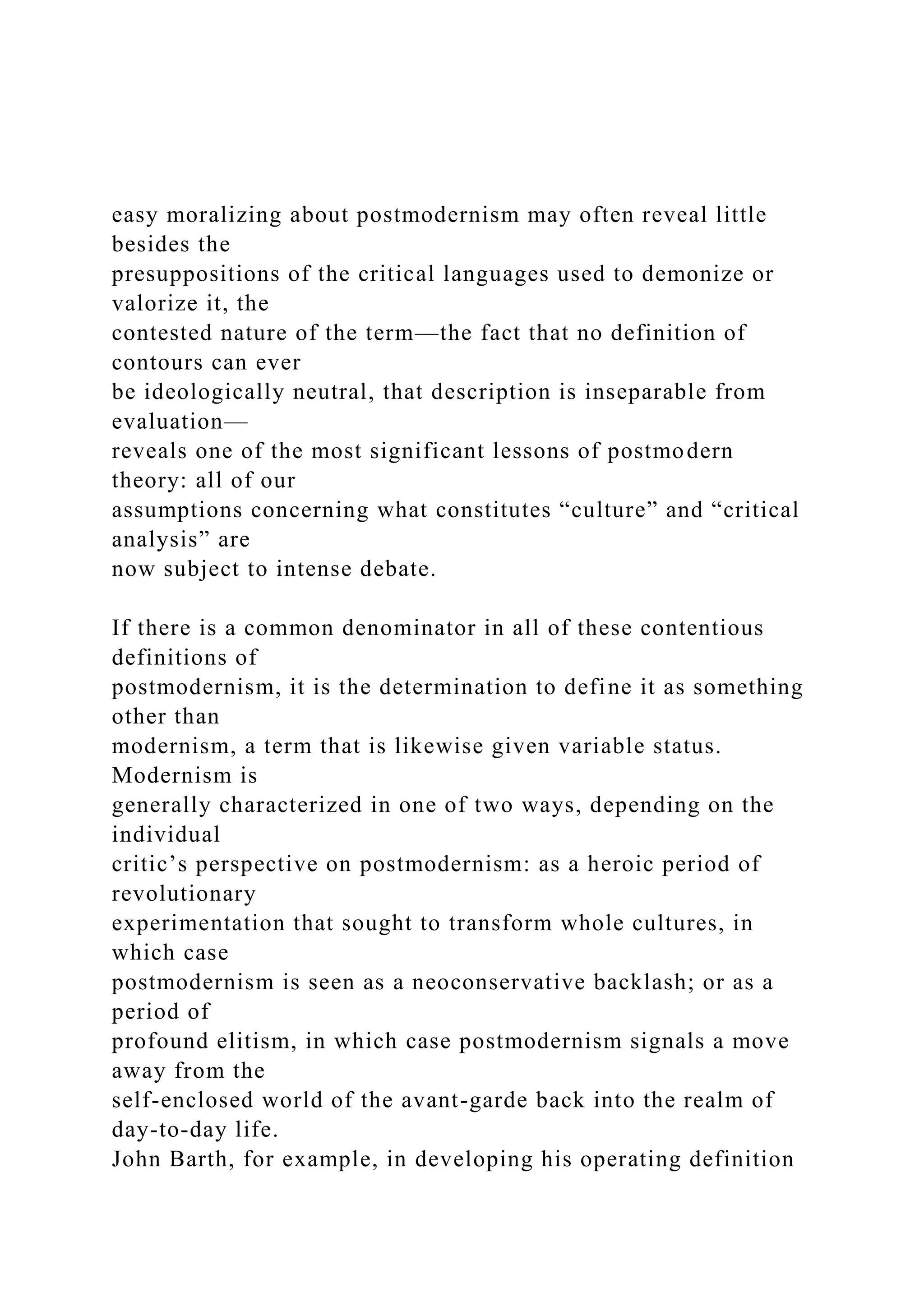 easy moralizing about postmodernism may often reveal little
besides the
presuppositions of the critical languages used to demonize or
valorize it, the
contested nature of the term—the fact that no definition of
contours can ever
be ideologically neutral, that description is inseparable from
evaluation—
reveals one of the most significant lessons of postmodern
theory: all of our
assumptions concerning what constitutes “culture” and “critical
analysis” are
now subject to intense debate.
If there is a common denominator in all of these contentious
definitions of
postmodernism, it is the determination to define it as something
other than
modernism, a term that is likewise given variable status.
Modernism is
generally characterized in one of two ways, depending on the
individual
critic’s perspective on postmodernism: as a heroic period of
revolutionary
experimentation that sought to transform whole cultures, in
which case
postmodernism is seen as a neoconservative backlash; or as a
period of
profound elitism, in which case postmodernism signals a move
away from the
self-enclosed world of the avant-garde back into the realm of
day-to-day life.
John Barth, for example, in developing his operating definition
 