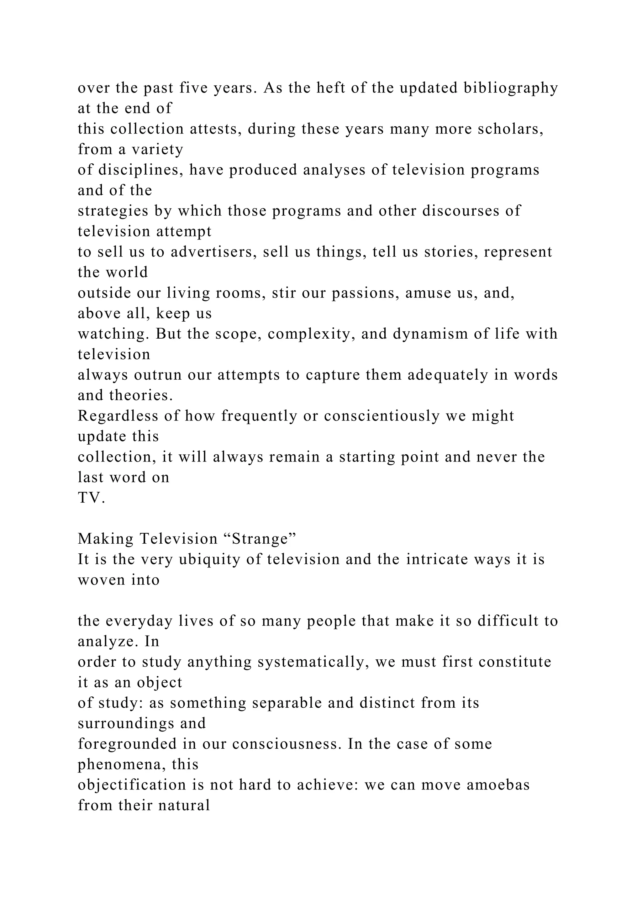 over the past five years. As the heft of the updated bibliography
at the end of
this collection attests, during these years many more scholars,
from a variety
of disciplines, have produced analyses of television programs
and of the
strategies by which those programs and other discourses of
television attempt
to sell us to advertisers, sell us things, tell us stories, represent
the world
outside our living rooms, stir our passions, amuse us, and,
above all, keep us
watching. But the scope, complexity, and dynamism of life with
television
always outrun our attempts to capture them adequately in words
and theories.
Regardless of how frequently or conscientiously we might
update this
collection, it will always remain a starting point and never the
last word on
TV.
Making Television “Strange”
It is the very ubiquity of television and the intricate ways it is
woven into
the everyday lives of so many people that make it so difficult to
analyze. In
order to study anything systematically, we must first constitute
it as an object
of study: as something separable and distinct from its
surroundings and
foregrounded in our consciousness. In the case of some
phenomena, this
objectification is not hard to achieve: we can move amoebas
from their natural
 