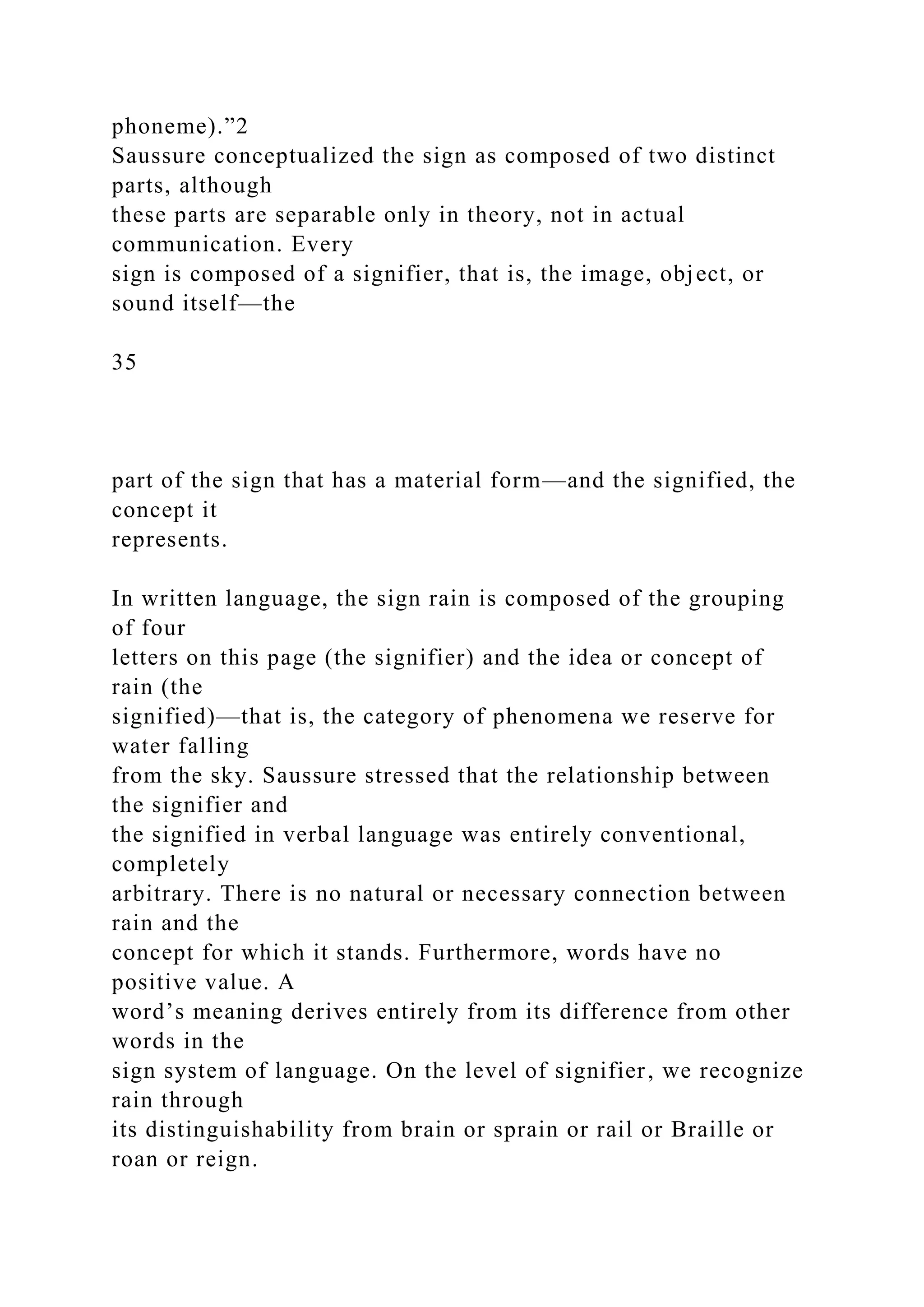 phoneme).”2
Saussure conceptualized the sign as composed of two distinct
parts, although
these parts are separable only in theory, not in actual
communication. Every
sign is composed of a signifier, that is, the image, object, or
sound itself—the
35
part of the sign that has a material form—and the signified, the
concept it
represents.
In written language, the sign rain is composed of the grouping
of four
letters on this page (the signifier) and the idea or concept of
rain (the
signified)—that is, the category of phenomena we reserve for
water falling
from the sky. Saussure stressed that the relationship between
the signifier and
the signified in verbal language was entirely conventional,
completely
arbitrary. There is no natural or necessary connection between
rain and the
concept for which it stands. Furthermore, words have no
positive value. A
word’s meaning derives entirely from its difference from other
words in the
sign system of language. On the level of signifier, we recognize
rain through
its distinguishability from brain or sprain or rail or Braille or
roan or reign.
 