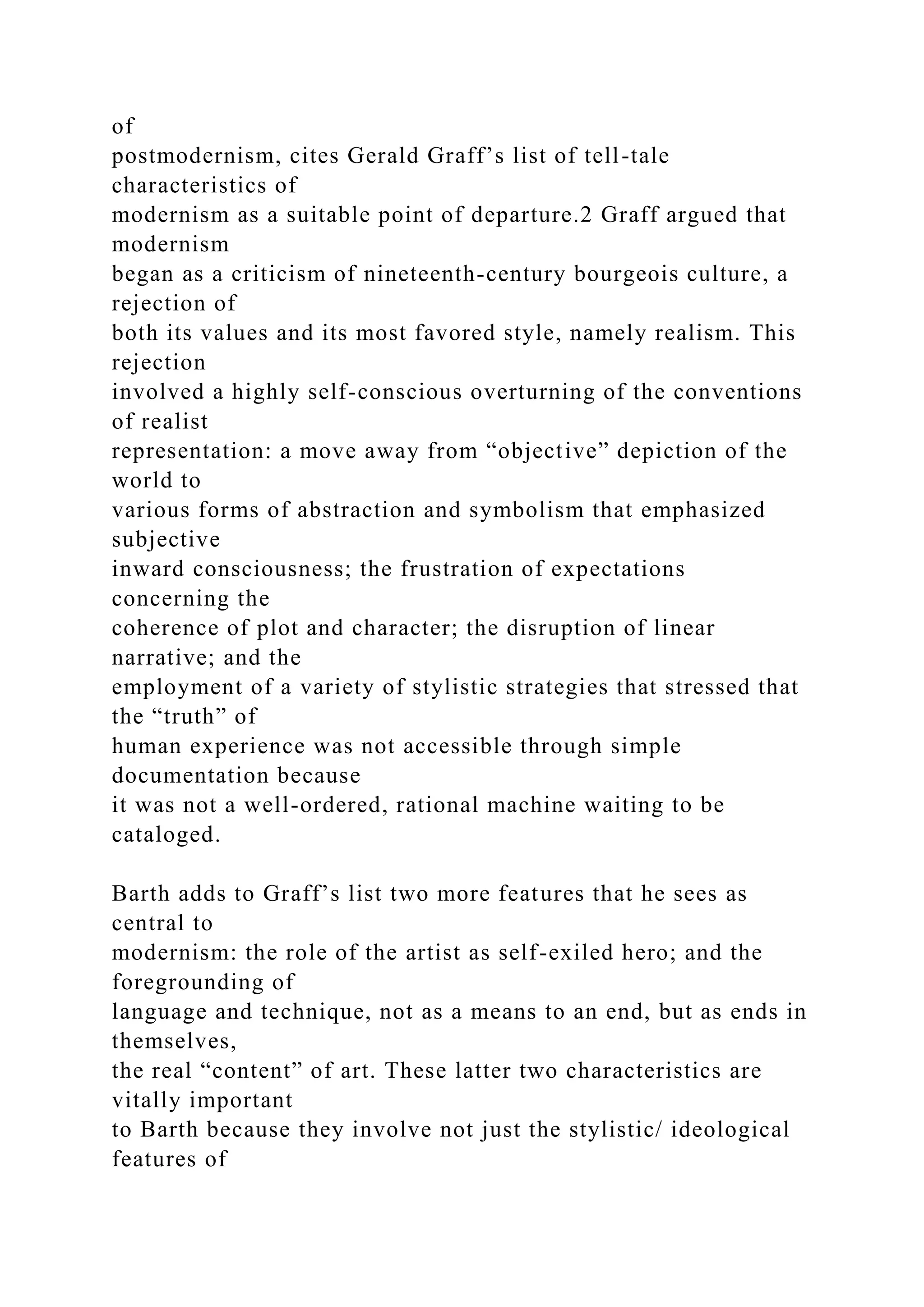 of
postmodernism, cites Gerald Graff’s list of tell-tale
characteristics of
modernism as a suitable point of departure.2 Graff argued that
modernism
began as a criticism of nineteenth-century bourgeois culture, a
rejection of
both its values and its most favored style, namely realism. This
rejection
involved a highly self-conscious overturning of the conventions
of realist
representation: a move away from “objective” depiction of the
world to
various forms of abstraction and symbolism that emphasized
subjective
inward consciousness; the frustration of expectations
concerning the
coherence of plot and character; the disruption of linear
narrative; and the
employment of a variety of stylistic strategies that stressed that
the “truth” of
human experience was not accessible through simple
documentation because
it was not a well-ordered, rational machine waiting to be
cataloged.
Barth adds to Graff’s list two more features that he sees as
central to
modernism: the role of the artist as self-exiled hero; and the
foregrounding of
language and technique, not as a means to an end, but as ends in
themselves,
the real “content” of art. These latter two characteristics are
vitally important
to Barth because they involve not just the stylistic/ ideological
features of
 