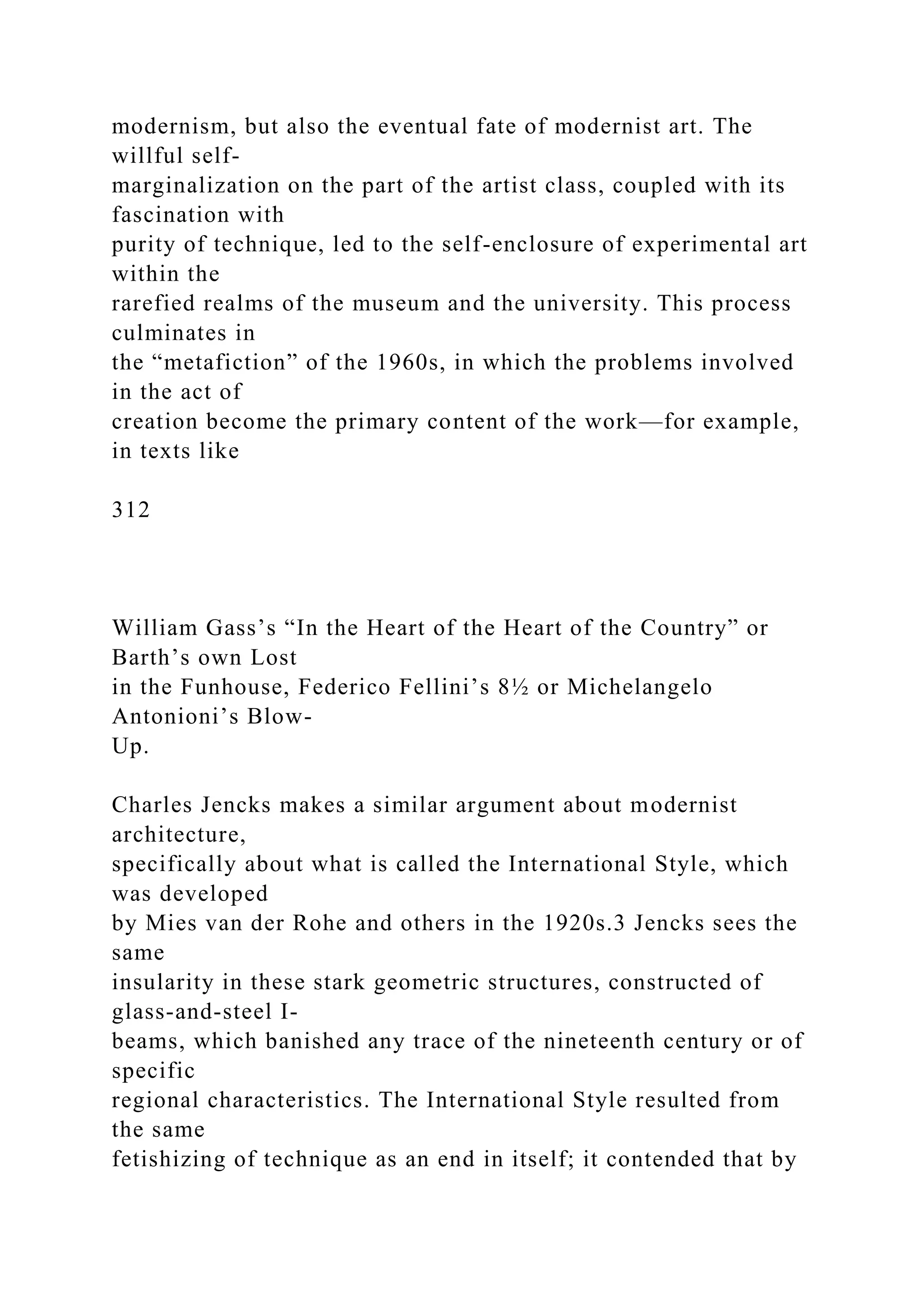 modernism, but also the eventual fate of modernist art. The
willful self-
marginalization on the part of the artist class, coupled with its
fascination with
purity of technique, led to the self-enclosure of experimental art
within the
rarefied realms of the museum and the university. This process
culminates in
the “metafiction” of the 1960s, in which the problems involved
in the act of
creation become the primary content of the work—for example,
in texts like
312
William Gass’s “In the Heart of the Heart of the Country” or
Barth’s own Lost
in the Funhouse, Federico Fellini’s 8½ or Michelangelo
Antonioni’s Blow-
Up.
Charles Jencks makes a similar argument about modernist
architecture,
specifically about what is called the International Style, which
was developed
by Mies van der Rohe and others in the 1920s.3 Jencks sees the
same
insularity in these stark geometric structures, constructed of
glass-and-steel I-
beams, which banished any trace of the nineteenth century or of
specific
regional characteristics. The International Style resulted from
the same
fetishizing of technique as an end in itself; it contended that by
 