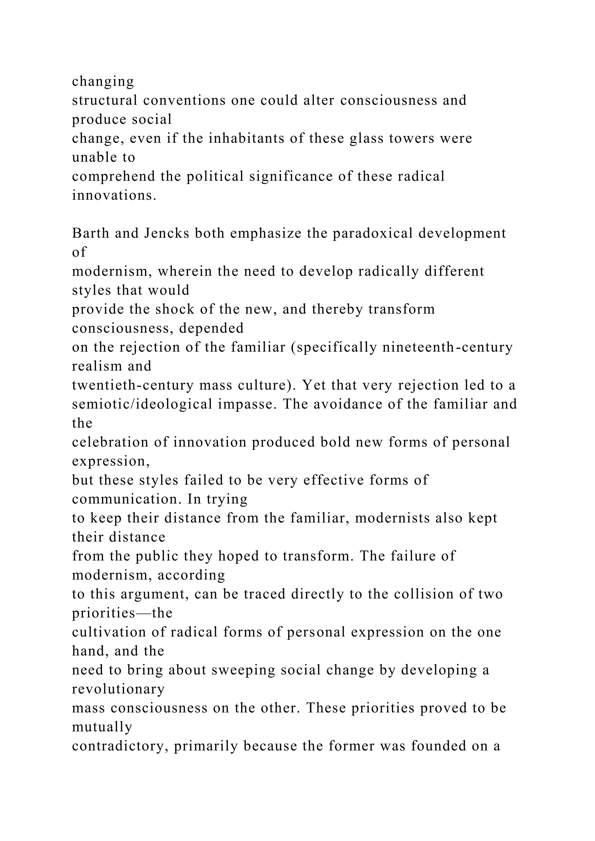 changing
structural conventions one could alter consciousness and
produce social
change, even if the inhabitants of these glass towers were
unable to
comprehend the political significance of these radical
innovations.
Barth and Jencks both emphasize the paradoxical development
of
modernism, wherein the need to develop radically different
styles that would
provide the shock of the new, and thereby transform
consciousness, depended
on the rejection of the familiar (specifically nineteenth-century
realism and
twentieth-century mass culture). Yet that very rejection led to a
semiotic/ideological impasse. The avoidance of the familiar and
the
celebration of innovation produced bold new forms of personal
expression,
but these styles failed to be very effective forms of
communication. In trying
to keep their distance from the familiar, modernists also kept
their distance
from the public they hoped to transform. The failure of
modernism, according
to this argument, can be traced directly to the collision of two
priorities—the
cultivation of radical forms of personal expression on the one
hand, and the
need to bring about sweeping social change by developing a
revolutionary
mass consciousness on the other. These priorities proved to be
mutually
contradictory, primarily because the former was founded on a
 