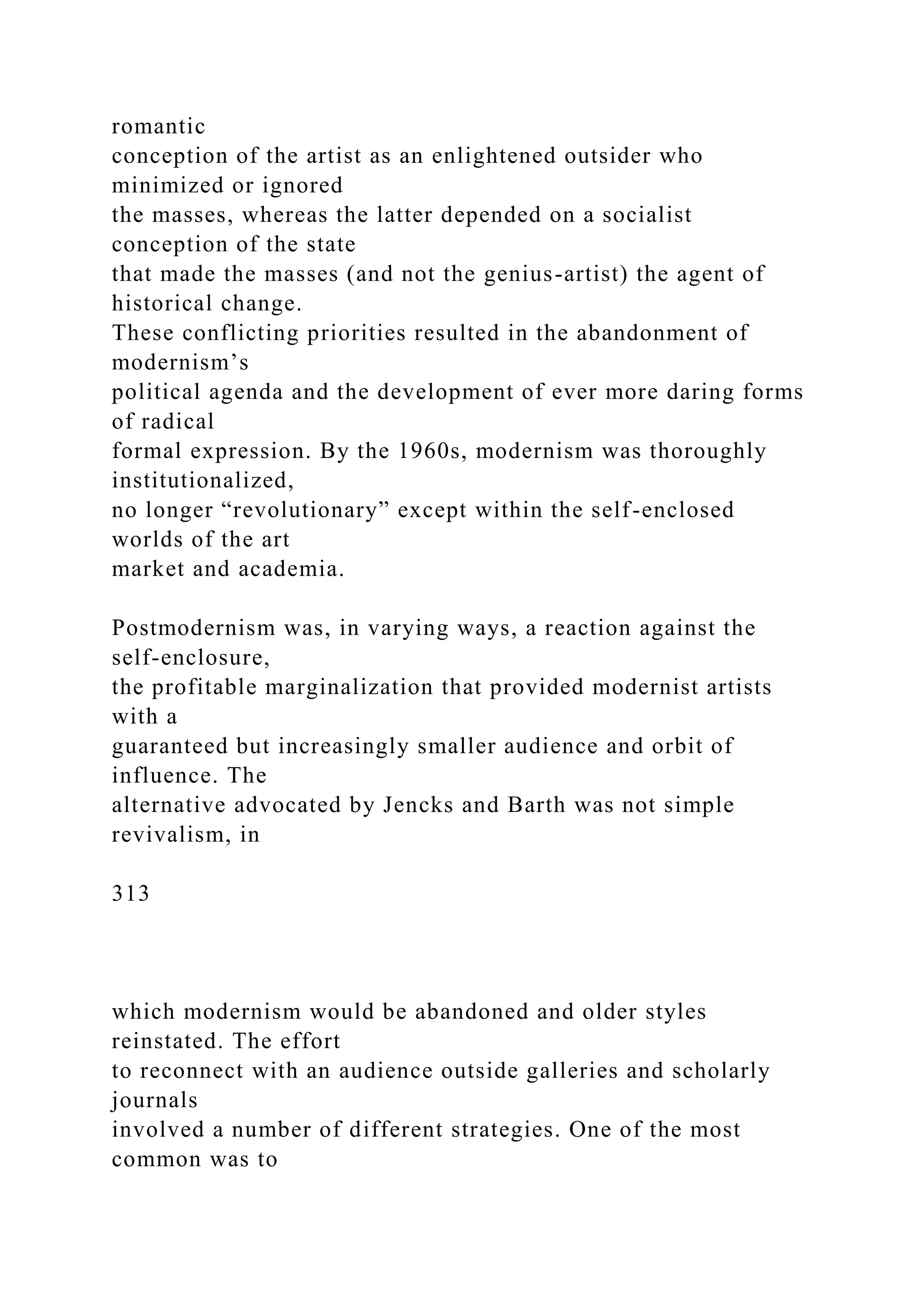 romantic
conception of the artist as an enlightened outsider who
minimized or ignored
the masses, whereas the latter depended on a socialist
conception of the state
that made the masses (and not the genius-artist) the agent of
historical change.
These conflicting priorities resulted in the abandonment of
modernism’s
political agenda and the development of ever more daring forms
of radical
formal expression. By the 1960s, modernism was thoroughly
institutionalized,
no longer “revolutionary” except within the self-enclosed
worlds of the art
market and academia.
Postmodernism was, in varying ways, a reaction against the
self-enclosure,
the profitable marginalization that provided modernist artists
with a
guaranteed but increasingly smaller audience and orbit of
influence. The
alternative advocated by Jencks and Barth was not simple
revivalism, in
313
which modernism would be abandoned and older styles
reinstated. The effort
to reconnect with an audience outside galleries and scholarly
journals
involved a number of different strategies. One of the most
common was to
 