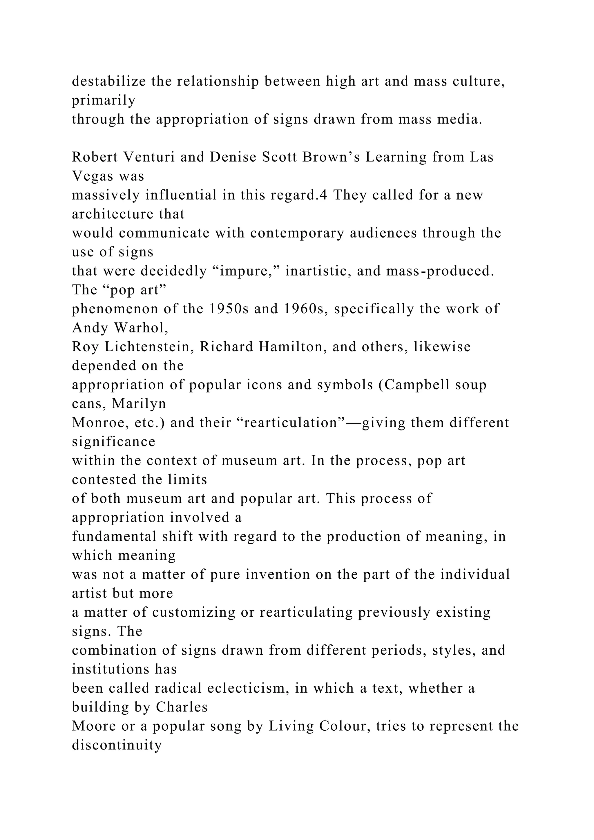 destabilize the relationship between high art and mass culture,
primarily
through the appropriation of signs drawn from mass media.
Robert Venturi and Denise Scott Brown’s Learning from Las
Vegas was
massively influential in this regard.4 They called for a new
architecture that
would communicate with contemporary audiences through the
use of signs
that were decidedly “impure,” inartistic, and mass-produced.
The “pop art”
phenomenon of the 1950s and 1960s, specifically the work of
Andy Warhol,
Roy Lichtenstein, Richard Hamilton, and others, likewise
depended on the
appropriation of popular icons and symbols (Campbell soup
cans, Marilyn
Monroe, etc.) and their “rearticulation”—giving them different
significance
within the context of museum art. In the process, pop art
contested the limits
of both museum art and popular art. This process of
appropriation involved a
fundamental shift with regard to the production of meaning, in
which meaning
was not a matter of pure invention on the part of the individual
artist but more
a matter of customizing or rearticulating previously existing
signs. The
combination of signs drawn from different periods, styles, and
institutions has
been called radical eclecticism, in which a text, whether a
building by Charles
Moore or a popular song by Living Colour, tries to represent the
discontinuity
 