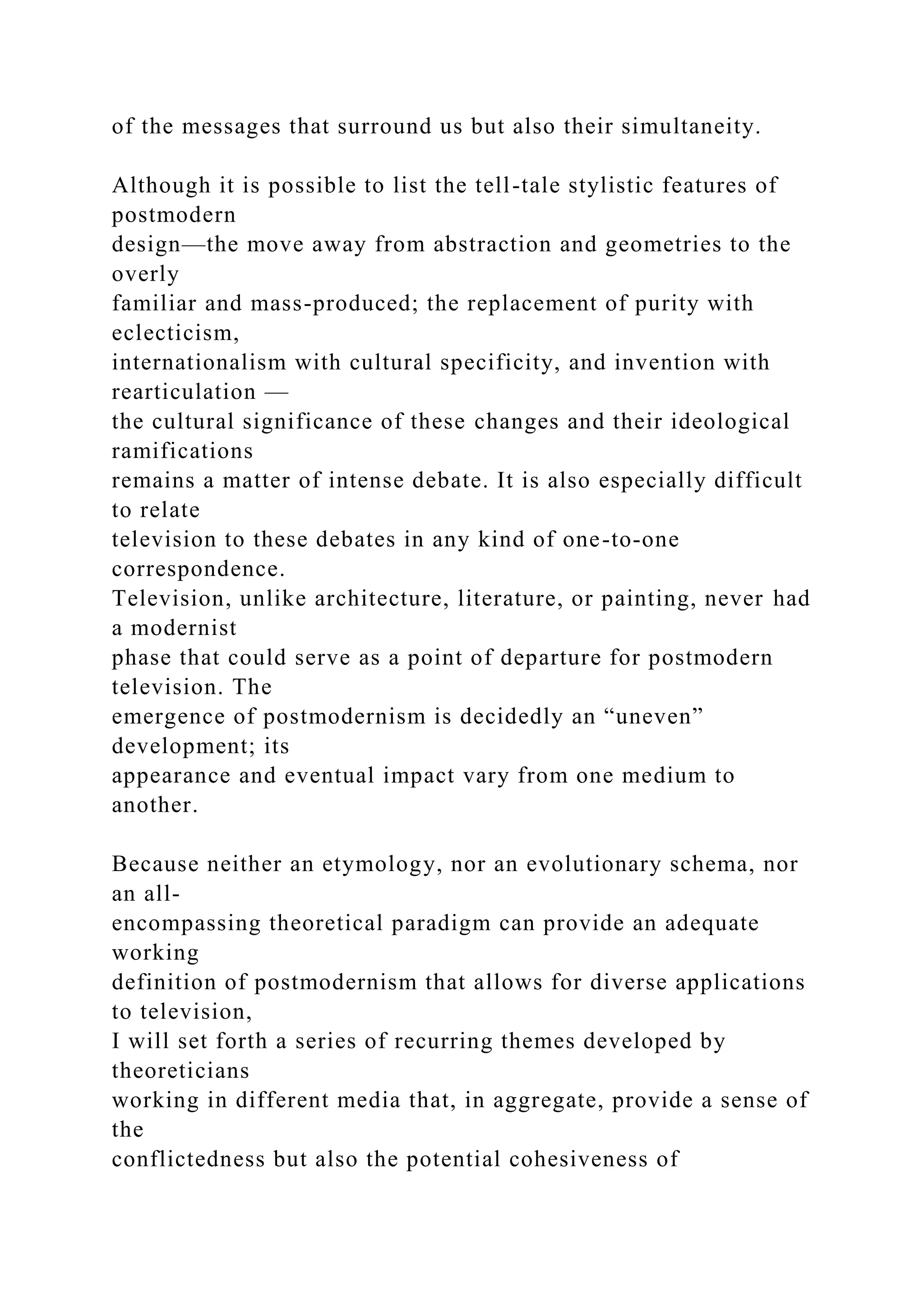 of the messages that surround us but also their simultaneity.
Although it is possible to list the tell-tale stylistic features of
postmodern
design—the move away from abstraction and geometries to the
overly
familiar and mass-produced; the replacement of purity with
eclecticism,
internationalism with cultural specificity, and invention with
rearticulation —
the cultural significance of these changes and their ideological
ramifications
remains a matter of intense debate. It is also especially difficult
to relate
television to these debates in any kind of one-to-one
correspondence.
Television, unlike architecture, literature, or painting, never had
a modernist
phase that could serve as a point of departure for postmodern
television. The
emergence of postmodernism is decidedly an “uneven”
development; its
appearance and eventual impact vary from one medium to
another.
Because neither an etymology, nor an evolutionary schema, nor
an all-
encompassing theoretical paradigm can provide an adequate
working
definition of postmodernism that allows for diverse applications
to television,
I will set forth a series of recurring themes developed by
theoreticians
working in different media that, in aggregate, provide a sense of
the
conflictedness but also the potential cohesiveness of
 