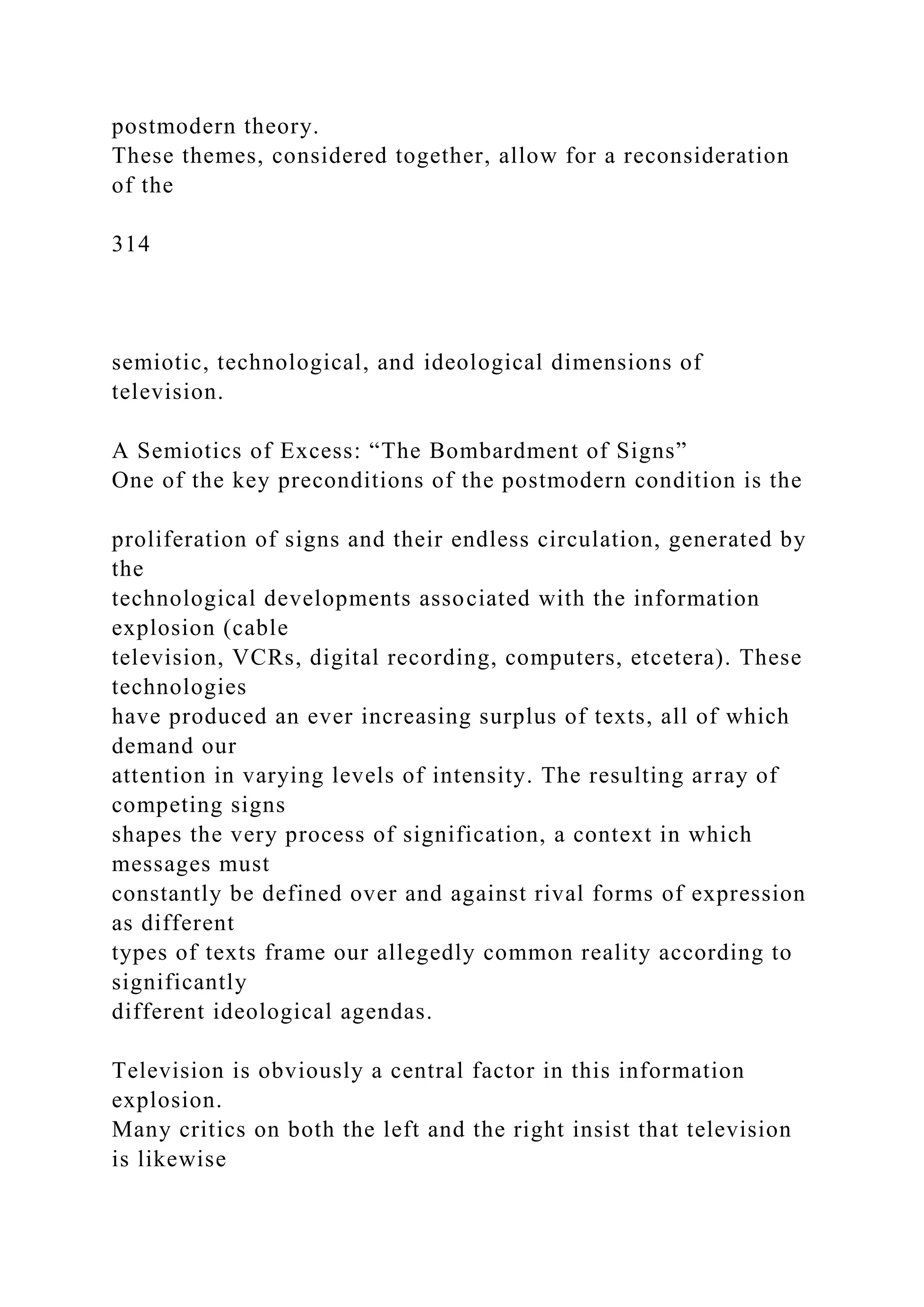 postmodern theory.
These themes, considered together, allow for a reconsideration
of the
314
semiotic, technological, and ideological dimensions of
television.
A Semiotics of Excess: “The Bombardment of Signs”
One of the key preconditions of the postmodern condition is the
proliferation of signs and their endless circulation, generated by
the
technological developments associated with the information
explosion (cable
television, VCRs, digital recording, computers, etcetera). These
technologies
have produced an ever increasing surplus of texts, all of which
demand our
attention in varying levels of intensity. The resulting array of
competing signs
shapes the very process of signification, a context in which
messages must
constantly be defined over and against rival forms of expression
as different
types of texts frame our allegedly common reality according to
significantly
different ideological agendas.
Television is obviously a central factor in this information
explosion.
Many critics on both the left and the right insist that television
is likewise
 