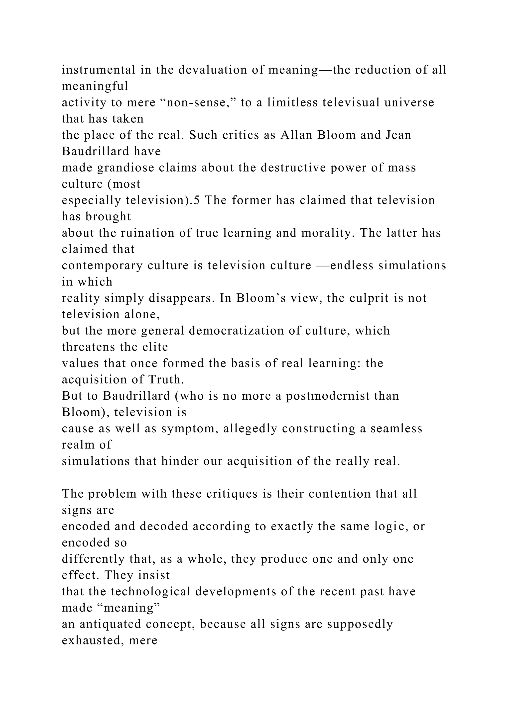 instrumental in the devaluation of meaning—the reduction of all
meaningful
activity to mere “non-sense,” to a limitless televisual universe
that has taken
the place of the real. Such critics as Allan Bloom and Jean
Baudrillard have
made grandiose claims about the destructive power of mass
culture (most
especially television).5 The former has claimed that television
has brought
about the ruination of true learning and morality. The latter has
claimed that
contemporary culture is television culture —endless simulations
in which
reality simply disappears. In Bloom’s view, the culprit is not
television alone,
but the more general democratization of culture, which
threatens the elite
values that once formed the basis of real learning: the
acquisition of Truth.
But to Baudrillard (who is no more a postmodernist than
Bloom), television is
cause as well as symptom, allegedly constructing a seamless
realm of
simulations that hinder our acquisition of the really real.
The problem with these critiques is their contention that all
signs are
encoded and decoded according to exactly the same logic, or
encoded so
differently that, as a whole, they produce one and only one
effect. They insist
that the technological developments of the recent past have
made “meaning”
an antiquated concept, because all signs are supposedly
exhausted, mere
 