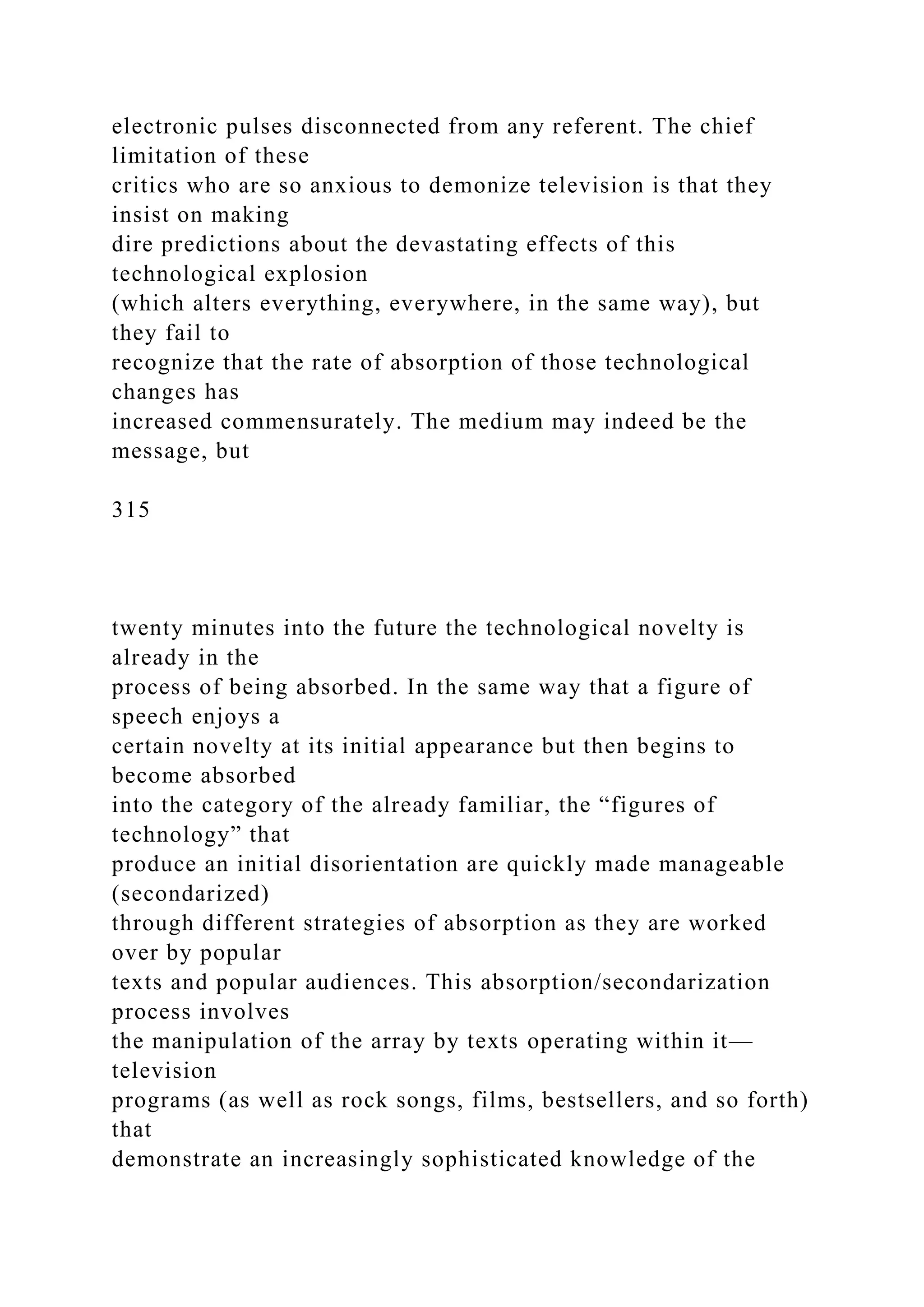 electronic pulses disconnected from any referent. The chief
limitation of these
critics who are so anxious to demonize television is that they
insist on making
dire predictions about the devastating effects of this
technological explosion
(which alters everything, everywhere, in the same way), but
they fail to
recognize that the rate of absorption of those technological
changes has
increased commensurately. The medium may indeed be the
message, but
315
twenty minutes into the future the technological novelty is
already in the
process of being absorbed. In the same way that a figure of
speech enjoys a
certain novelty at its initial appearance but then begins to
become absorbed
into the category of the already familiar, the “figures of
technology” that
produce an initial disorientation are quickly made manageable
(secondarized)
through different strategies of absorption as they are worked
over by popular
texts and popular audiences. This absorption/secondarization
process involves
the manipulation of the array by texts operating within it—
television
programs (as well as rock songs, films, bestsellers, and so forth)
that
demonstrate an increasingly sophisticated knowledge of the
 