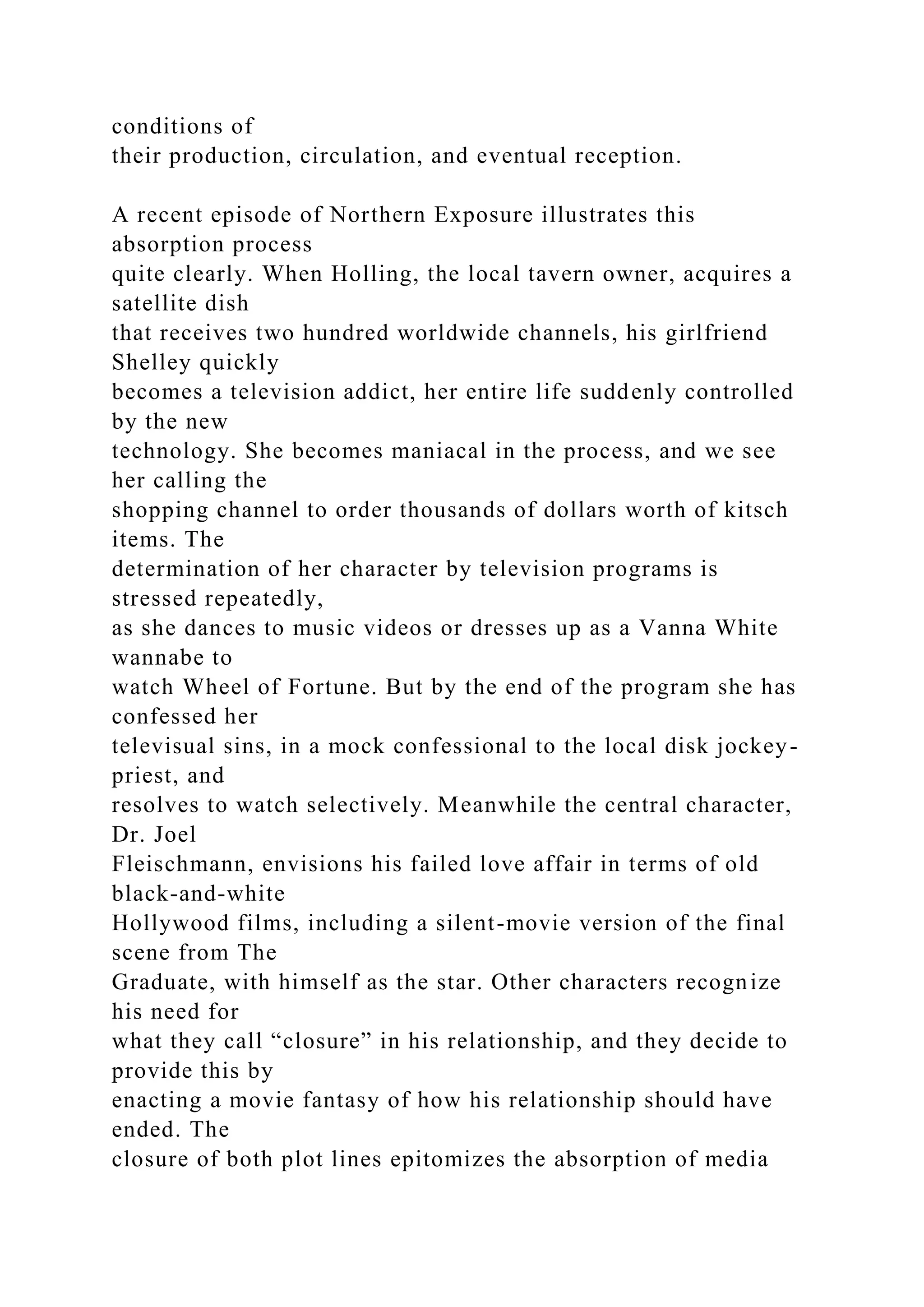 conditions of
their production, circulation, and eventual reception.
A recent episode of Northern Exposure illustrates this
absorption process
quite clearly. When Holling, the local tavern owner, acquires a
satellite dish
that receives two hundred worldwide channels, his girlfriend
Shelley quickly
becomes a television addict, her entire life suddenly controlled
by the new
technology. She becomes maniacal in the process, and we see
her calling the
shopping channel to order thousands of dollars worth of kitsch
items. The
determination of her character by television programs is
stressed repeatedly,
as she dances to music videos or dresses up as a Vanna White
wannabe to
watch Wheel of Fortune. But by the end of the program she has
confessed her
televisual sins, in a mock confessional to the local disk jockey-
priest, and
resolves to watch selectively. Meanwhile the central character,
Dr. Joel
Fleischmann, envisions his failed love affair in terms of old
black-and-white
Hollywood films, including a silent-movie version of the final
scene from The
Graduate, with himself as the star. Other characters recognize
his need for
what they call “closure” in his relationship, and they decide to
provide this by
enacting a movie fantasy of how his relationship should have
ended. The
closure of both plot lines epitomizes the absorption of media
 