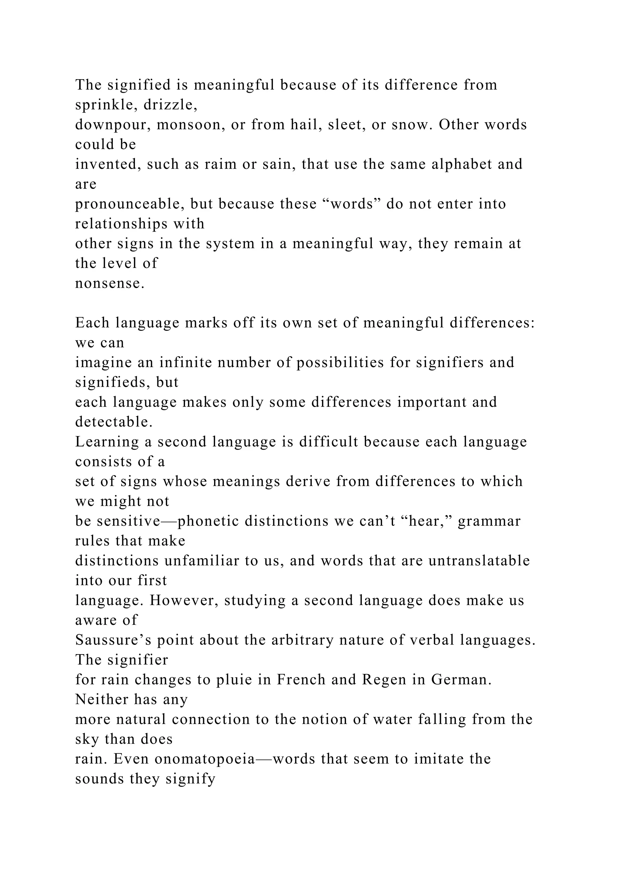 The signified is meaningful because of its difference from
sprinkle, drizzle,
downpour, monsoon, or from hail, sleet, or snow. Other words
could be
invented, such as raim or sain, that use the same alphabet and
are
pronounceable, but because these “words” do not enter into
relationships with
other signs in the system in a meaningful way, they remain at
the level of
nonsense.
Each language marks off its own set of meaningful differences:
we can
imagine an infinite number of possibilities for signifiers and
signifieds, but
each language makes only some differences important and
detectable.
Learning a second language is difficult because each language
consists of a
set of signs whose meanings derive from differences to which
we might not
be sensitive—phonetic distinctions we can’t “hear,” grammar
rules that make
distinctions unfamiliar to us, and words that are untranslatable
into our first
language. However, studying a second language does make us
aware of
Saussure’s point about the arbitrary nature of verbal languages.
The signifier
for rain changes to pluie in French and Regen in German.
Neither has any
more natural connection to the notion of water falling from the
sky than does
rain. Even onomatopoeia—words that seem to imitate the
sounds they signify
 
