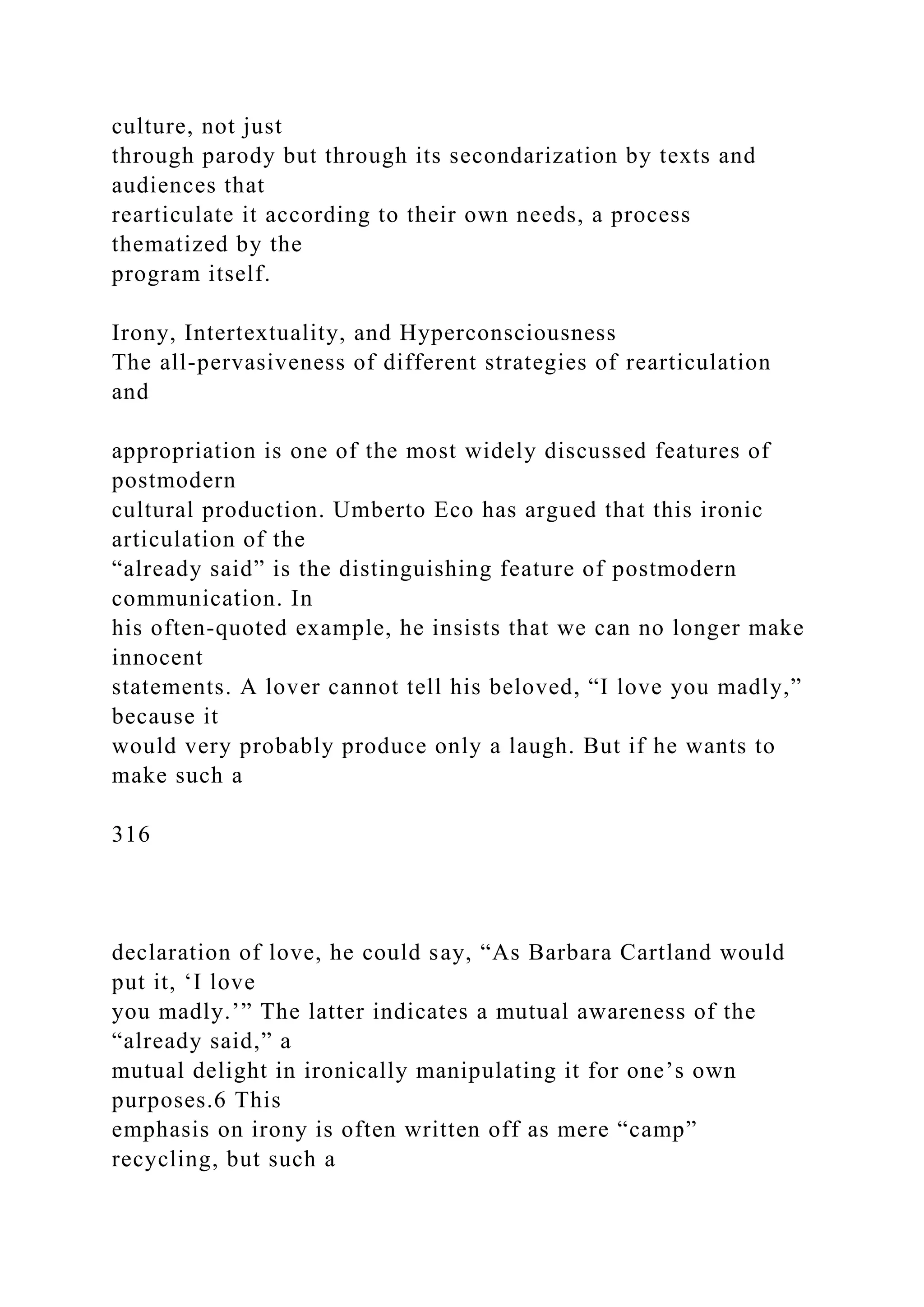 culture, not just
through parody but through its secondarization by texts and
audiences that
rearticulate it according to their own needs, a process
thematized by the
program itself.
Irony, Intertextuality, and Hyperconsciousness
The all-pervasiveness of different strategies of rearticulation
and
appropriation is one of the most widely discussed features of
postmodern
cultural production. Umberto Eco has argued that this ironic
articulation of the
“already said” is the distinguishing feature of postmodern
communication. In
his often-quoted example, he insists that we can no longer make
innocent
statements. A lover cannot tell his beloved, “I love you madly,”
because it
would very probably produce only a laugh. But if he wants to
make such a
316
declaration of love, he could say, “As Barbara Cartland would
put it, ‘I love
you madly.’” The latter indicates a mutual awareness of the
“already said,” a
mutual delight in ironically manipulating it for one’s own
purposes.6 This
emphasis on irony is often written off as mere “camp”
recycling, but such a
 