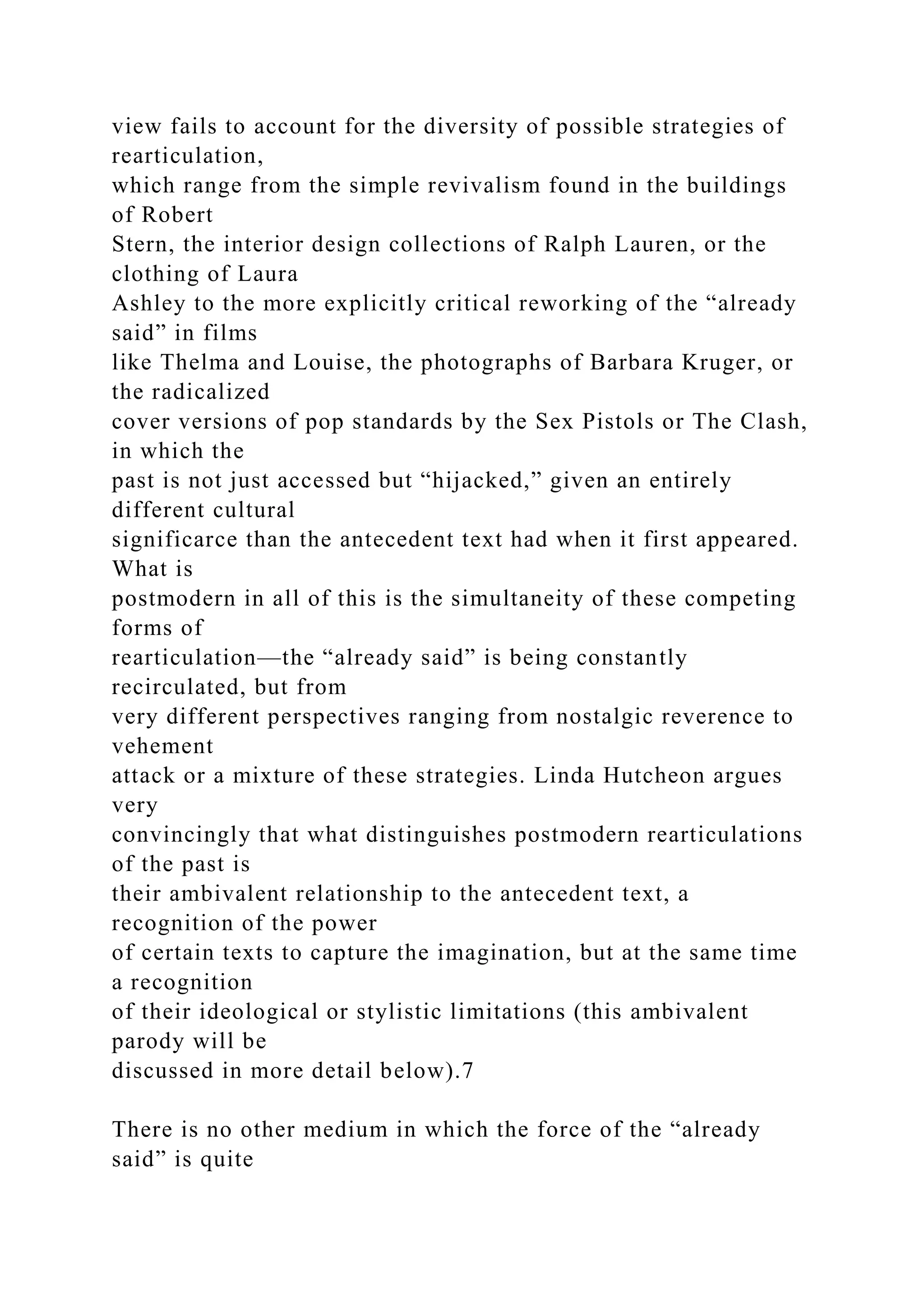 view fails to account for the diversity of possible strategies of
rearticulation,
which range from the simple revivalism found in the buildings
of Robert
Stern, the interior design collections of Ralph Lauren, or the
clothing of Laura
Ashley to the more explicitly critical reworking of the “already
said” in films
like Thelma and Louise, the photographs of Barbara Kruger, or
the radicalized
cover versions of pop standards by the Sex Pistols or The Clash,
in which the
past is not just accessed but “hijacked,” given an entirely
different cultural
significarce than the antecedent text had when it first appeared.
What is
postmodern in all of this is the simultaneity of these competing
forms of
rearticulation—the “already said” is being constantly
recirculated, but from
very different perspectives ranging from nostalgic reverence to
vehement
attack or a mixture of these strategies. Linda Hutcheon argues
very
convincingly that what distinguishes postmodern rearticulations
of the past is
their ambivalent relationship to the antecedent text, a
recognition of the power
of certain texts to capture the imagination, but at the same time
a recognition
of their ideological or stylistic limitations (this ambivalent
parody will be
discussed in more detail below).7
There is no other medium in which the force of the “already
said” is quite
 