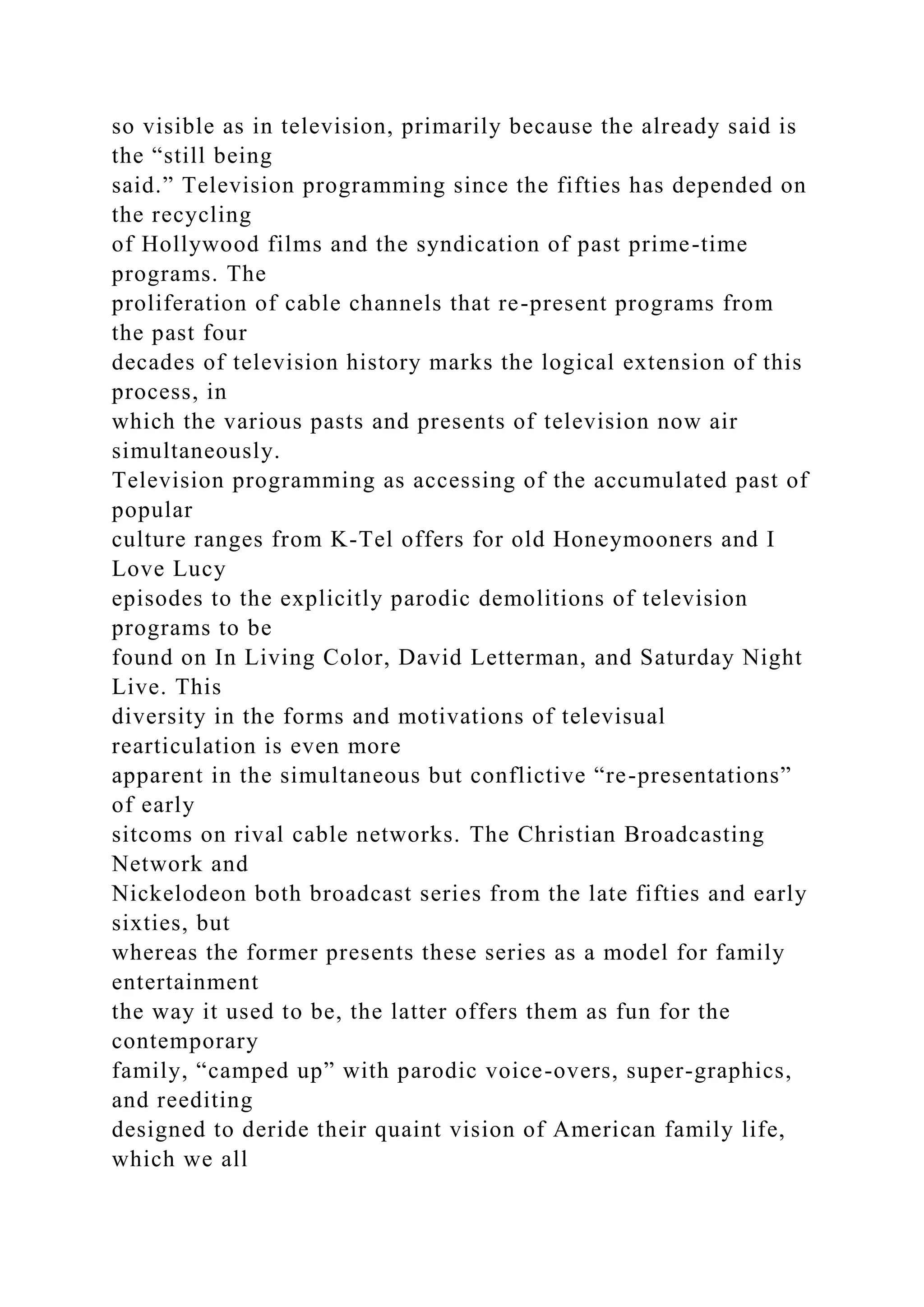 so visible as in television, primarily because the already said is
the “still being
said.” Television programming since the fifties has depended on
the recycling
of Hollywood films and the syndication of past prime-time
programs. The
proliferation of cable channels that re-present programs from
the past four
decades of television history marks the logical extension of this
process, in
which the various pasts and presents of television now air
simultaneously.
Television programming as accessing of the accumulated past of
popular
culture ranges from K-Tel offers for old Honeymooners and I
Love Lucy
episodes to the explicitly parodic demolitions of television
programs to be
found on In Living Color, David Letterman, and Saturday Night
Live. This
diversity in the forms and motivations of televisual
rearticulation is even more
apparent in the simultaneous but conflictive “re-presentations”
of early
sitcoms on rival cable networks. The Christian Broadcasting
Network and
Nickelodeon both broadcast series from the late fifties and early
sixties, but
whereas the former presents these series as a model for family
entertainment
the way it used to be, the latter offers them as fun for the
contemporary
family, “camped up” with parodic voice-overs, super-graphics,
and reediting
designed to deride their quaint vision of American family life,
which we all
 