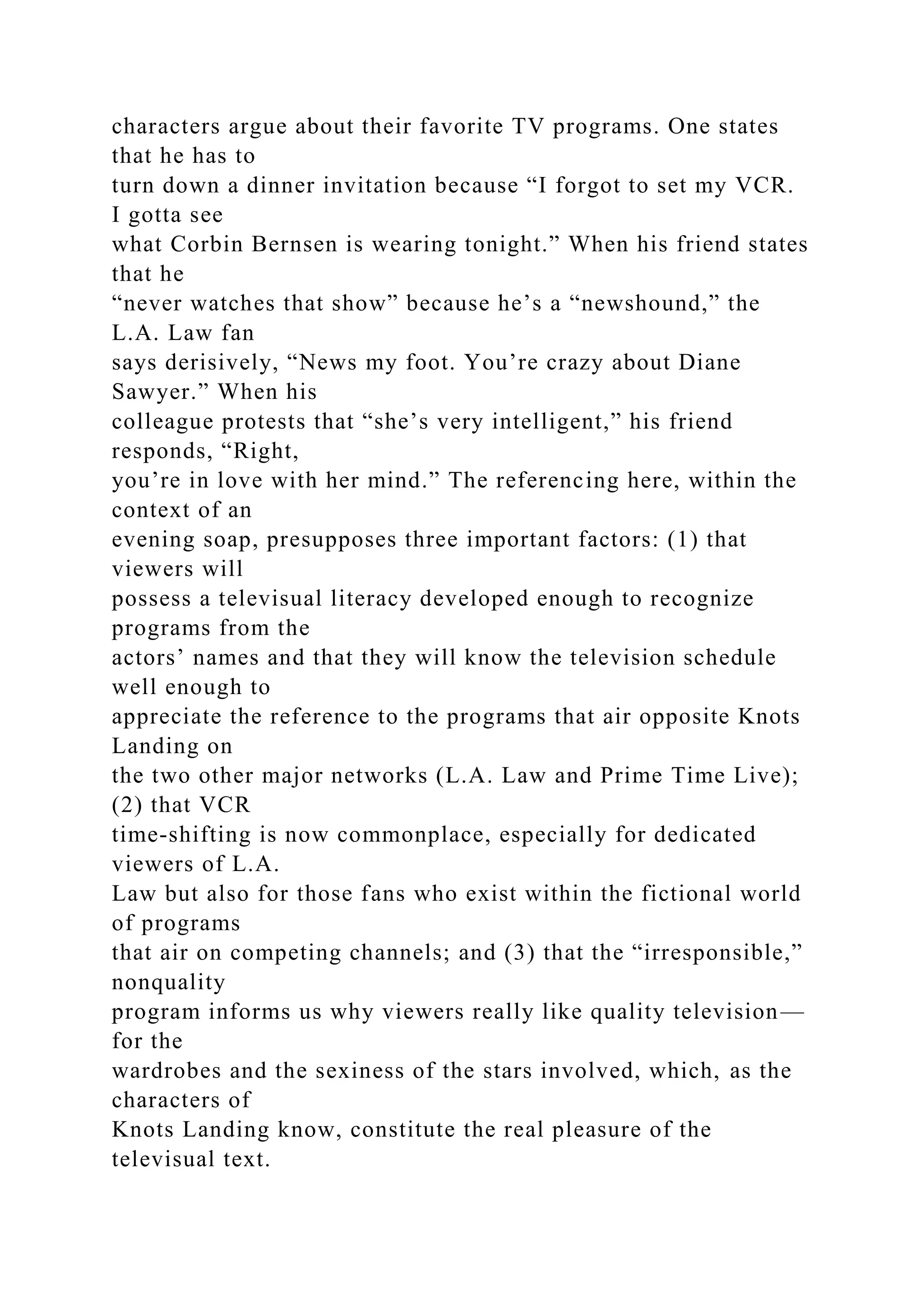 characters argue about their favorite TV programs. One states
that he has to
turn down a dinner invitation because “I forgot to set my VCR.
I gotta see
what Corbin Bernsen is wearing tonight.” When his friend states
that he
“never watches that show” because he’s a “newshound,” the
L.A. Law fan
says derisively, “News my foot. You’re crazy about Diane
Sawyer.” When his
colleague protests that “she’s very intelligent,” his friend
responds, “Right,
you’re in love with her mind.” The referencing here, within the
context of an
evening soap, presupposes three important factors: (1) that
viewers will
possess a televisual literacy developed enough to recognize
programs from the
actors’ names and that they will know the television schedule
well enough to
appreciate the reference to the programs that air opposite Knots
Landing on
the two other major networks (L.A. Law and Prime Time Live);
(2) that VCR
time-shifting is now commonplace, especially for dedicated
viewers of L.A.
Law but also for those fans who exist within the fictional world
of programs
that air on competing channels; and (3) that the “irresponsible,”
nonquality
program informs us why viewers really like quality television—
for the
wardrobes and the sexiness of the stars involved, which, as the
characters of
Knots Landing know, constitute the real pleasure of the
televisual text.
 