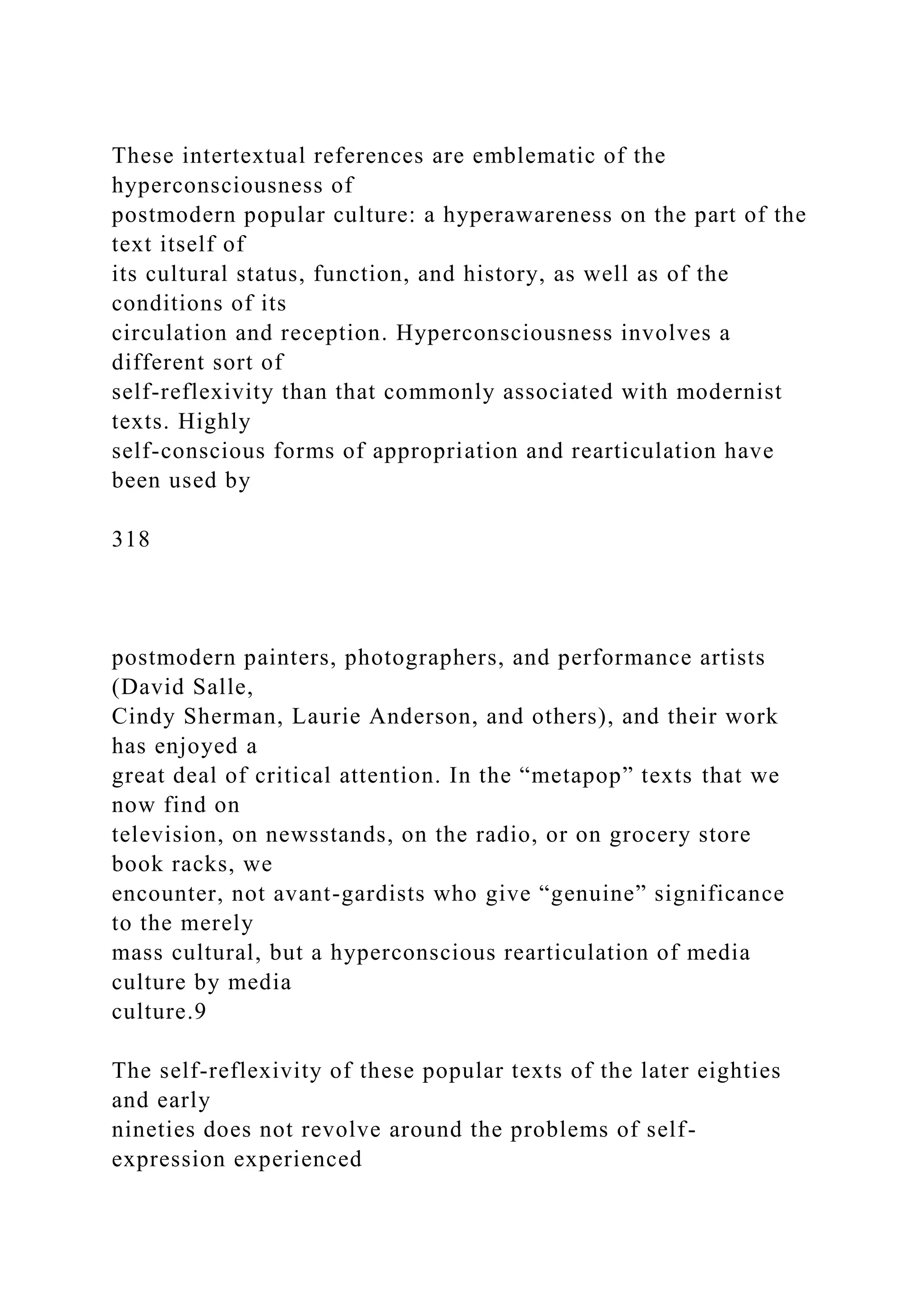 These intertextual references are emblematic of the
hyperconsciousness of
postmodern popular culture: a hyperawareness on the part of the
text itself of
its cultural status, function, and history, as well as of the
conditions of its
circulation and reception. Hyperconsciousness involves a
different sort of
self-reflexivity than that commonly associated with modernist
texts. Highly
self-conscious forms of appropriation and rearticulation have
been used by
318
postmodern painters, photographers, and performance artists
(David Salle,
Cindy Sherman, Laurie Anderson, and others), and their work
has enjoyed a
great deal of critical attention. In the “metapop” texts that we
now find on
television, on newsstands, on the radio, or on grocery store
book racks, we
encounter, not avant-gardists who give “genuine” significance
to the merely
mass cultural, but a hyperconscious rearticulation of media
culture by media
culture.9
The self-reflexivity of these popular texts of the later eighties
and early
nineties does not revolve around the problems of self-
expression experienced
 