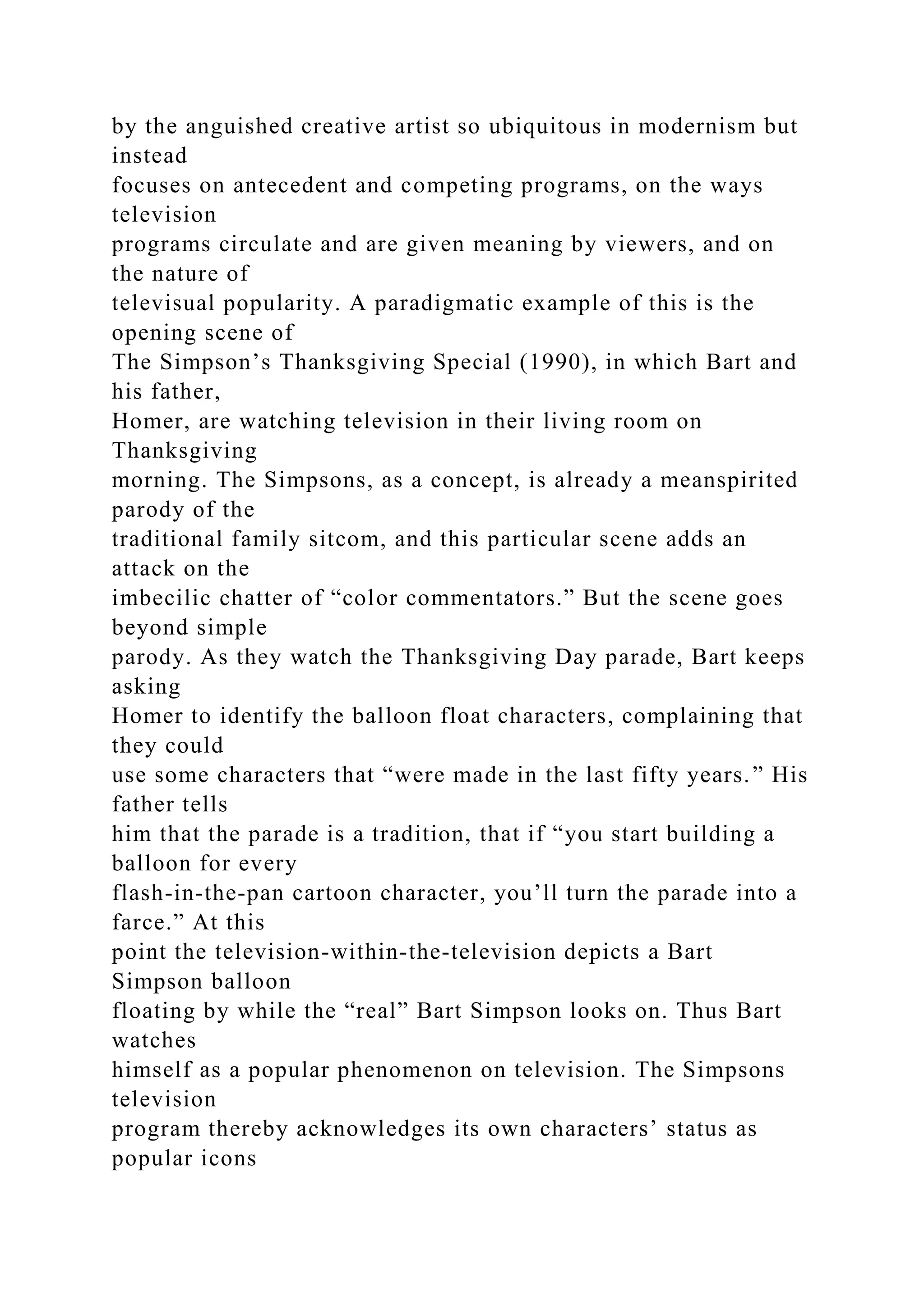 by the anguished creative artist so ubiquitous in modernism but
instead
focuses on antecedent and competing programs, on the ways
television
programs circulate and are given meaning by viewers, and on
the nature of
televisual popularity. A paradigmatic example of this is the
opening scene of
The Simpson’s Thanksgiving Special (1990), in which Bart and
his father,
Homer, are watching television in their living room on
Thanksgiving
morning. The Simpsons, as a concept, is already a meanspirited
parody of the
traditional family sitcom, and this particular scene adds an
attack on the
imbecilic chatter of “color commentators.” But the scene goes
beyond simple
parody. As they watch the Thanksgiving Day parade, Bart keeps
asking
Homer to identify the balloon float characters, complaining that
they could
use some characters that “were made in the last fifty years.” His
father tells
him that the parade is a tradition, that if “you start building a
balloon for every
flash-in-the-pan cartoon character, you’ll turn the parade into a
farce.” At this
point the television-within-the-television depicts a Bart
Simpson balloon
floating by while the “real” Bart Simpson looks on. Thus Bart
watches
himself as a popular phenomenon on television. The Simpsons
television
program thereby acknowledges its own characters’ status as
popular icons
 
