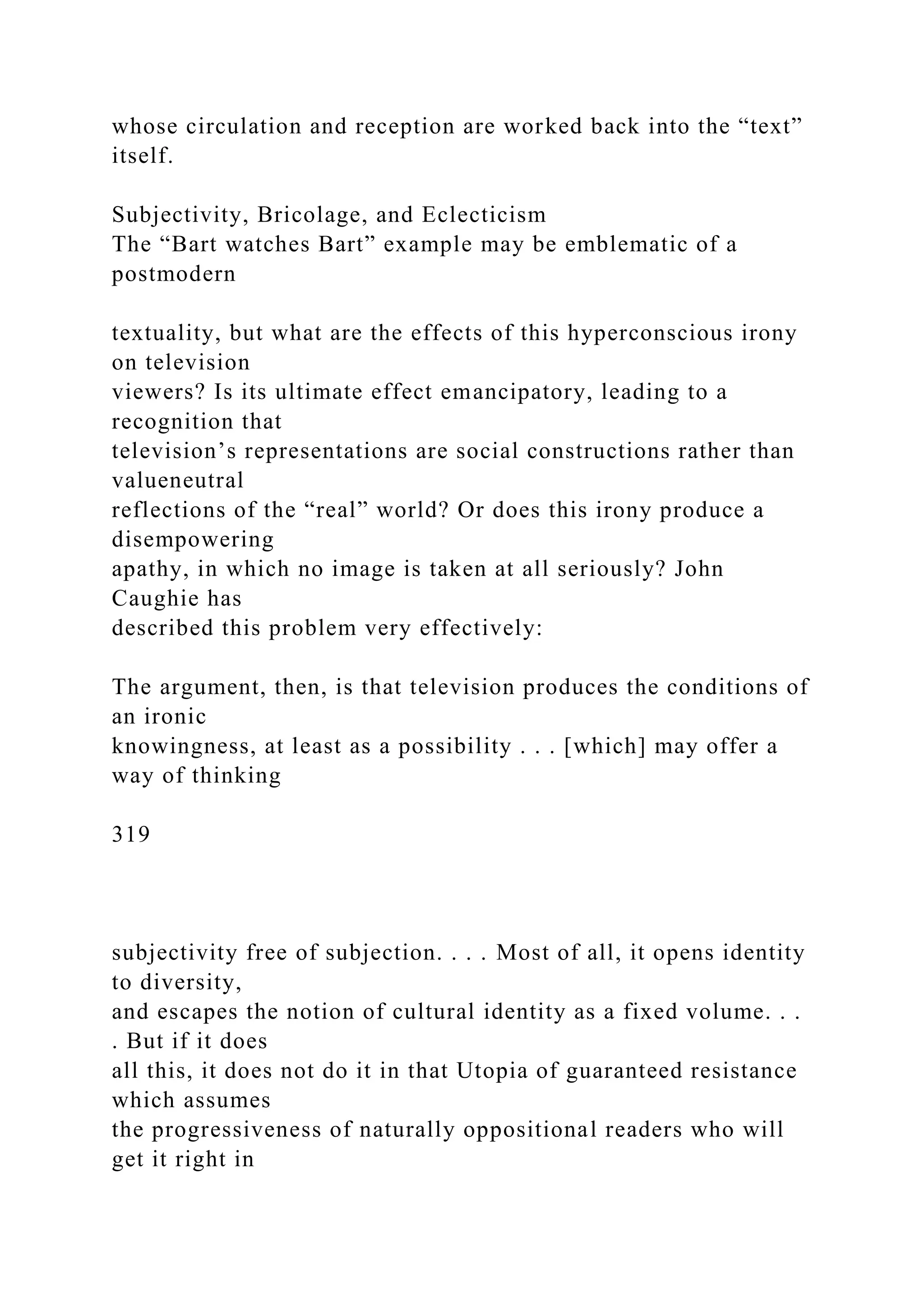 whose circulation and reception are worked back into the “text”
itself.
Subjectivity, Bricolage, and Eclecticism
The “Bart watches Bart” example may be emblematic of a
postmodern
textuality, but what are the effects of this hyperconscious irony
on television
viewers? Is its ultimate effect emancipatory, leading to a
recognition that
television’s representations are social constructions rather than
valueneutral
reflections of the “real” world? Or does this irony produce a
disempowering
apathy, in which no image is taken at all seriously? John
Caughie has
described this problem very effectively:
The argument, then, is that television produces the conditions of
an ironic
knowingness, at least as a possibility . . . [which] may offer a
way of thinking
319
subjectivity free of subjection. . . . Most of all, it opens identity
to diversity,
and escapes the notion of cultural identity as a fixed volume. . .
. But if it does
all this, it does not do it in that Utopia of guaranteed resistance
which assumes
the progressiveness of naturally oppositional readers who will
get it right in
 