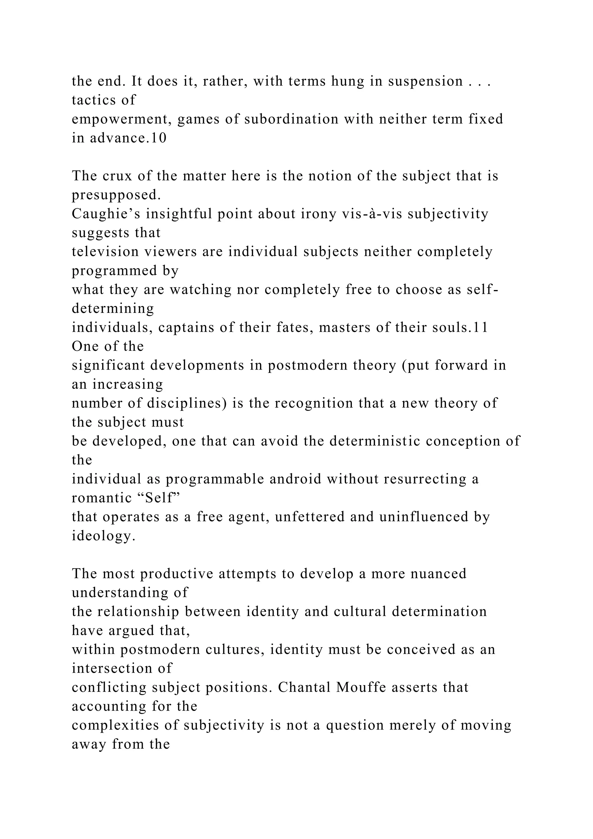 the end. It does it, rather, with terms hung in suspension . . .
tactics of
empowerment, games of subordination with neither term fixed
in advance.10
The crux of the matter here is the notion of the subject that is
presupposed.
Caughie’s insightful point about irony vis-à-vis subjectivity
suggests that
television viewers are individual subjects neither completely
programmed by
what they are watching nor completely free to choose as self-
determining
individuals, captains of their fates, masters of their souls.11
One of the
significant developments in postmodern theory (put forward in
an increasing
number of disciplines) is the recognition that a new theory of
the subject must
be developed, one that can avoid the deterministic conception of
the
individual as programmable android without resurrecting a
romantic “Self”
that operates as a free agent, unfettered and uninfluenced by
ideology.
The most productive attempts to develop a more nuanced
understanding of
the relationship between identity and cultural determination
have argued that,
within postmodern cultures, identity must be conceived as an
intersection of
conflicting subject positions. Chantal Mouffe asserts that
accounting for the
complexities of subjectivity is not a question merely of moving
away from the
 
