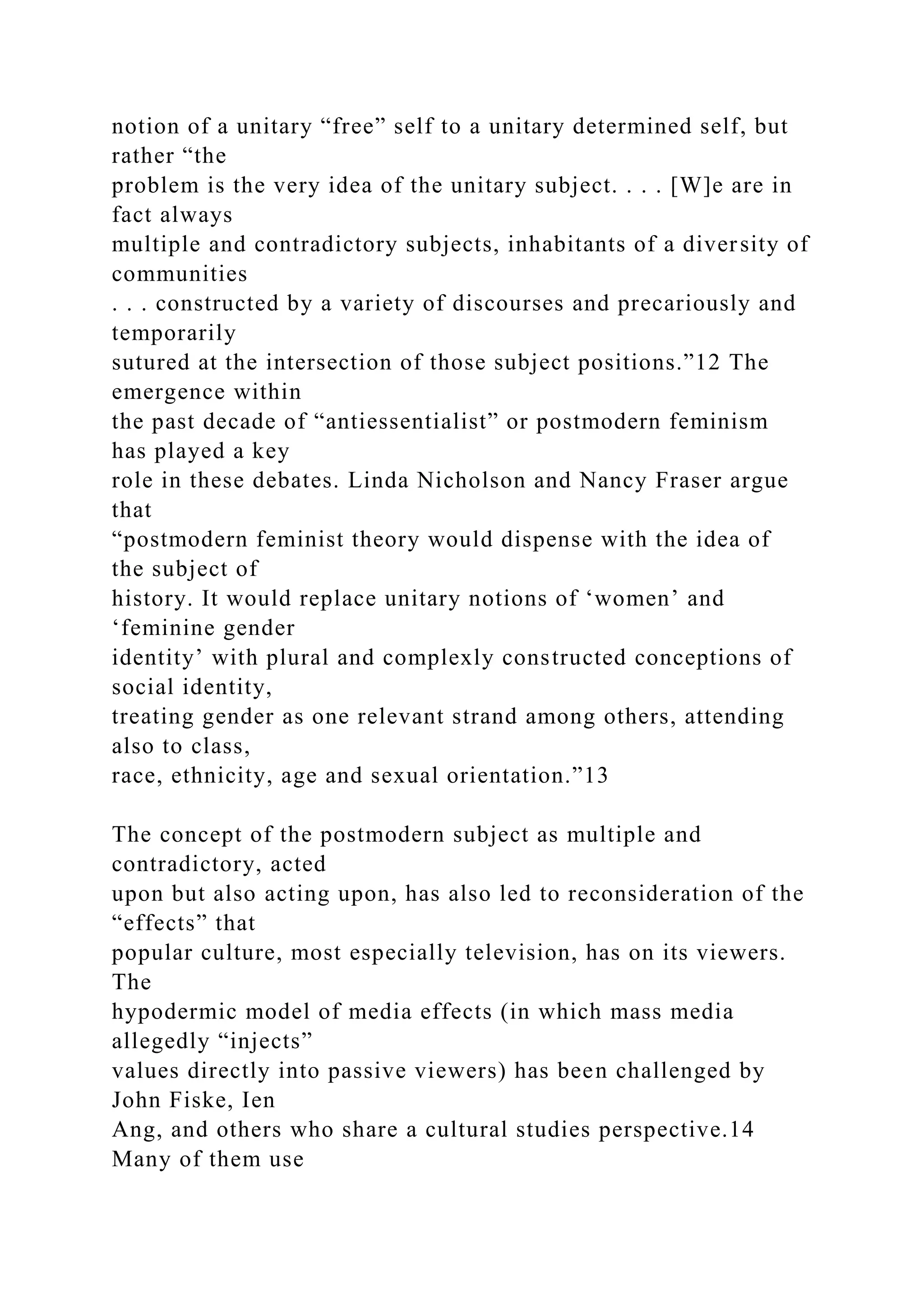 notion of a unitary “free” self to a unitary determined self, but
rather “the
problem is the very idea of the unitary subject. . . . [W]e are in
fact always
multiple and contradictory subjects, inhabitants of a diversity of
communities
. . . constructed by a variety of discourses and precariously and
temporarily
sutured at the intersection of those subject positions.”12 The
emergence within
the past decade of “antiessentialist” or postmodern feminism
has played a key
role in these debates. Linda Nicholson and Nancy Fraser argue
that
“postmodern feminist theory would dispense with the idea of
the subject of
history. It would replace unitary notions of ‘women’ and
‘feminine gender
identity’ with plural and complexly constructed conceptions of
social identity,
treating gender as one relevant strand among others, attending
also to class,
race, ethnicity, age and sexual orientation.”13
The concept of the postmodern subject as multiple and
contradictory, acted
upon but also acting upon, has also led to reconsideration of the
“effects” that
popular culture, most especially television, has on its viewers.
The
hypodermic model of media effects (in which mass media
allegedly “injects”
values directly into passive viewers) has been challenged by
John Fiske, Ien
Ang, and others who share a cultural studies perspective.14
Many of them use
 