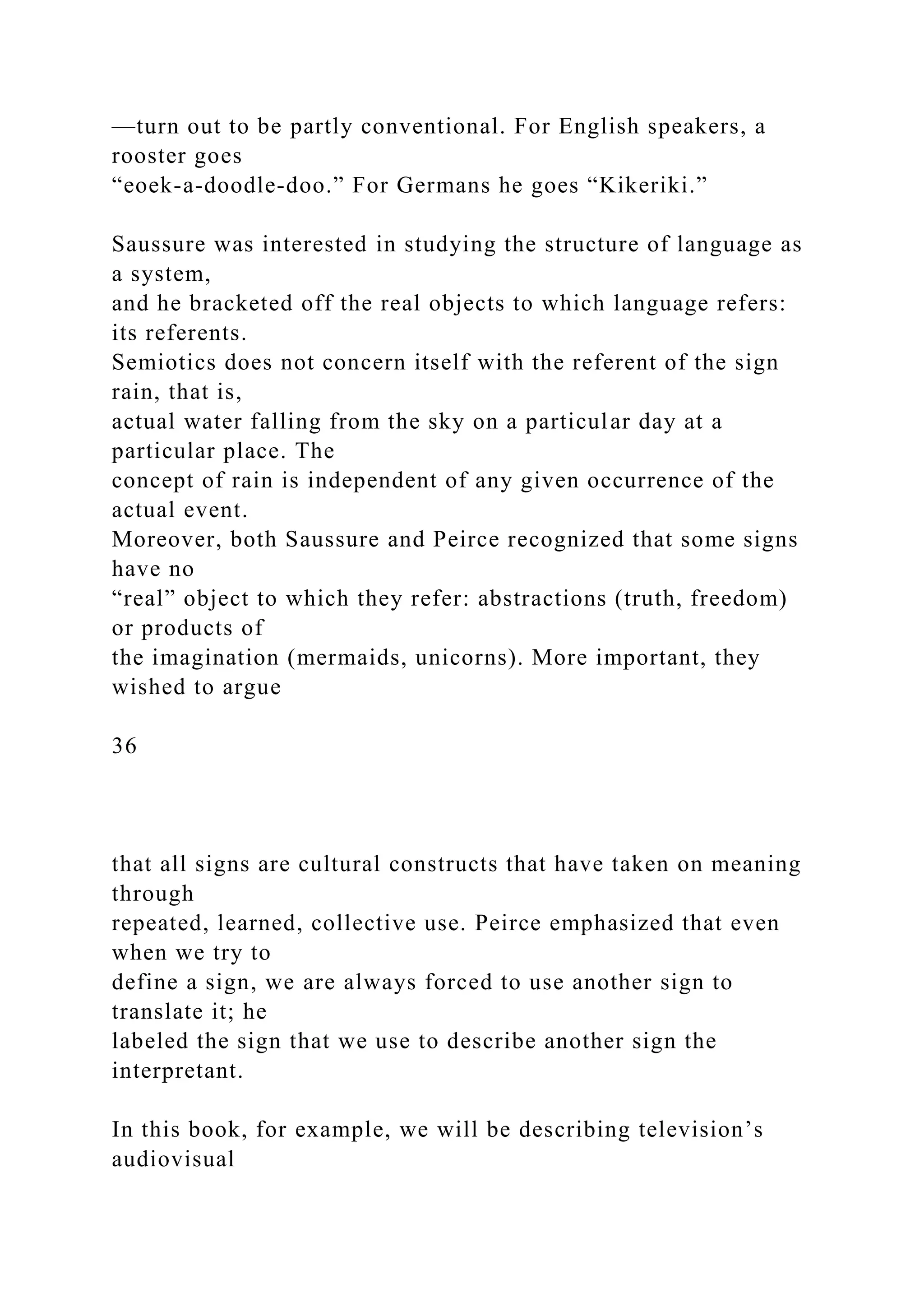 —turn out to be partly conventional. For English speakers, a
rooster goes
“eoek-a-doodle-doo.” For Germans he goes “Kikeriki.”
Saussure was interested in studying the structure of language as
a system,
and he bracketed off the real objects to which language refers:
its referents.
Semiotics does not concern itself with the referent of the sign
rain, that is,
actual water falling from the sky on a particular day at a
particular place. The
concept of rain is independent of any given occurrence of the
actual event.
Moreover, both Saussure and Peirce recognized that some signs
have no
“real” object to which they refer: abstractions (truth, freedom)
or products of
the imagination (mermaids, unicorns). More important, they
wished to argue
36
that all signs are cultural constructs that have taken on meaning
through
repeated, learned, collective use. Peirce emphasized that even
when we try to
define a sign, we are always forced to use another sign to
translate it; he
labeled the sign that we use to describe another sign the
interpretant.
In this book, for example, we will be describing television’s
audiovisual
 