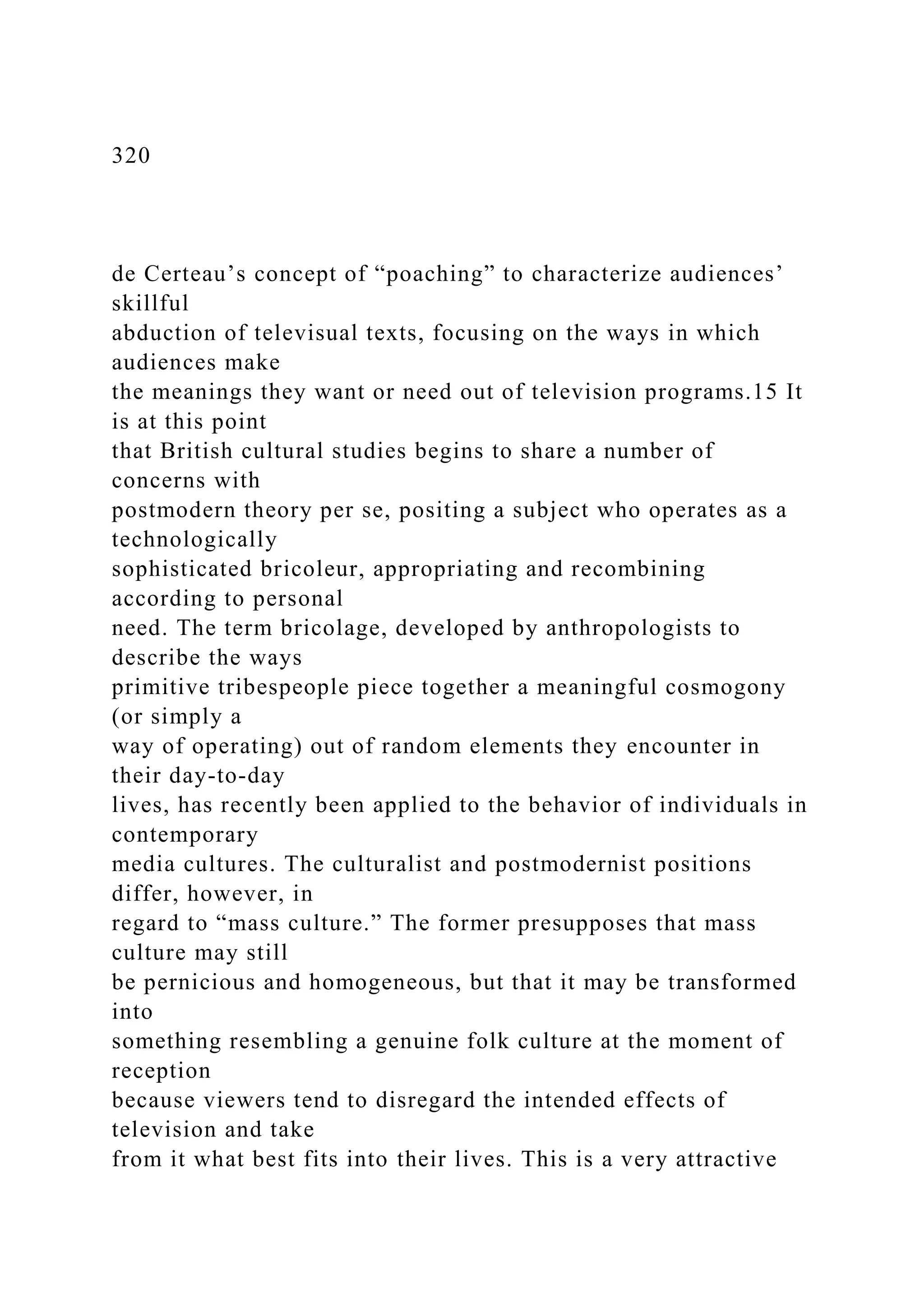 320
de Certeau’s concept of “poaching” to characterize audiences’
skillful
abduction of televisual texts, focusing on the ways in which
audiences make
the meanings they want or need out of television programs.15 It
is at this point
that British cultural studies begins to share a number of
concerns with
postmodern theory per se, positing a subject who operates as a
technologically
sophisticated bricoleur, appropriating and recombining
according to personal
need. The term bricolage, developed by anthropologists to
describe the ways
primitive tribespeople piece together a meaningful cosmogony
(or simply a
way of operating) out of random elements they encounter in
their day-to-day
lives, has recently been applied to the behavior of individuals in
contemporary
media cultures. The culturalist and postmodernist positions
differ, however, in
regard to “mass culture.” The former presupposes that mass
culture may still
be pernicious and homogeneous, but that it may be transformed
into
something resembling a genuine folk culture at the moment of
reception
because viewers tend to disregard the intended effects of
television and take
from it what best fits into their lives. This is a very attractive
 