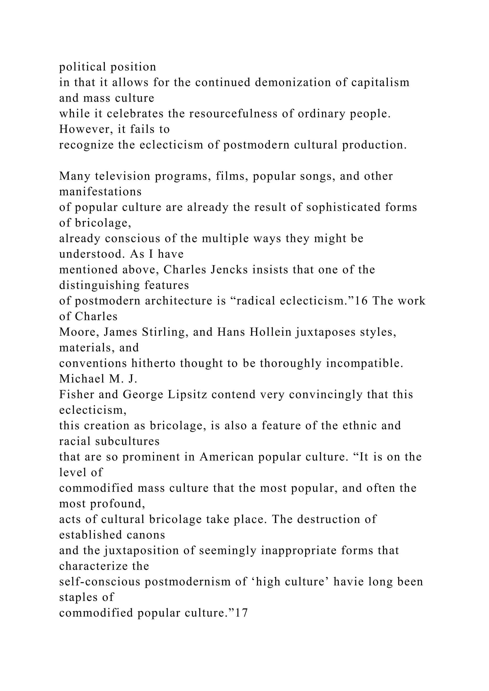 political position
in that it allows for the continued demonization of capitalism
and mass culture
while it celebrates the resourcefulness of ordinary people.
However, it fails to
recognize the eclecticism of postmodern cultural production.
Many television programs, films, popular songs, and other
manifestations
of popular culture are already the result of sophisticated forms
of bricolage,
already conscious of the multiple ways they might be
understood. As I have
mentioned above, Charles Jencks insists that one of the
distinguishing features
of postmodern architecture is “radical eclecticism.”16 The work
of Charles
Moore, James Stirling, and Hans Hollein juxtaposes styles,
materials, and
conventions hitherto thought to be thoroughly incompatible.
Michael M. J.
Fisher and George Lipsitz contend very convincingly that this
eclecticism,
this creation as bricolage, is also a feature of the ethnic and
racial subcultures
that are so prominent in American popular culture. “It is on the
level of
commodified mass culture that the most popular, and often the
most profound,
acts of cultural bricolage take place. The destruction of
established canons
and the juxtaposition of seemingly inappropriate forms that
characterize the
self-conscious postmodernism of ‘high culture’ havie long been
staples of
commodified popular culture.”17
 