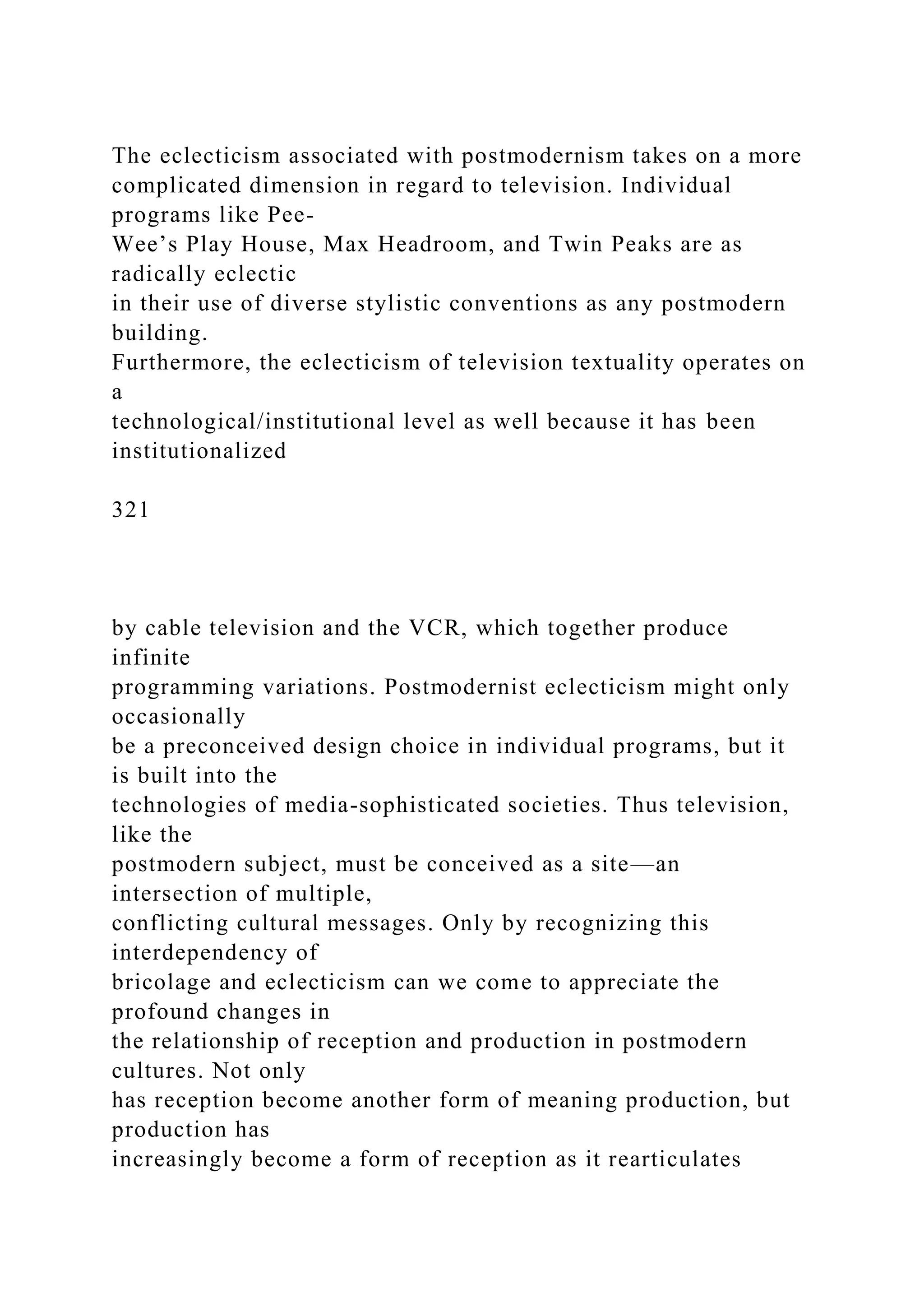 The eclecticism associated with postmodernism takes on a more
complicated dimension in regard to television. Individual
programs like Pee-
Wee’s Play House, Max Headroom, and Twin Peaks are as
radically eclectic
in their use of diverse stylistic conventions as any postmodern
building.
Furthermore, the eclecticism of television textuality operates on
a
technological/institutional level as well because it has been
institutionalized
321
by cable television and the VCR, which together produce
infinite
programming variations. Postmodernist eclecticism might only
occasionally
be a preconceived design choice in individual programs, but it
is built into the
technologies of media-sophisticated societies. Thus television,
like the
postmodern subject, must be conceived as a site—an
intersection of multiple,
conflicting cultural messages. Only by recognizing this
interdependency of
bricolage and eclecticism can we come to appreciate the
profound changes in
the relationship of reception and production in postmodern
cultures. Not only
has reception become another form of meaning production, but
production has
increasingly become a form of reception as it rearticulates
 