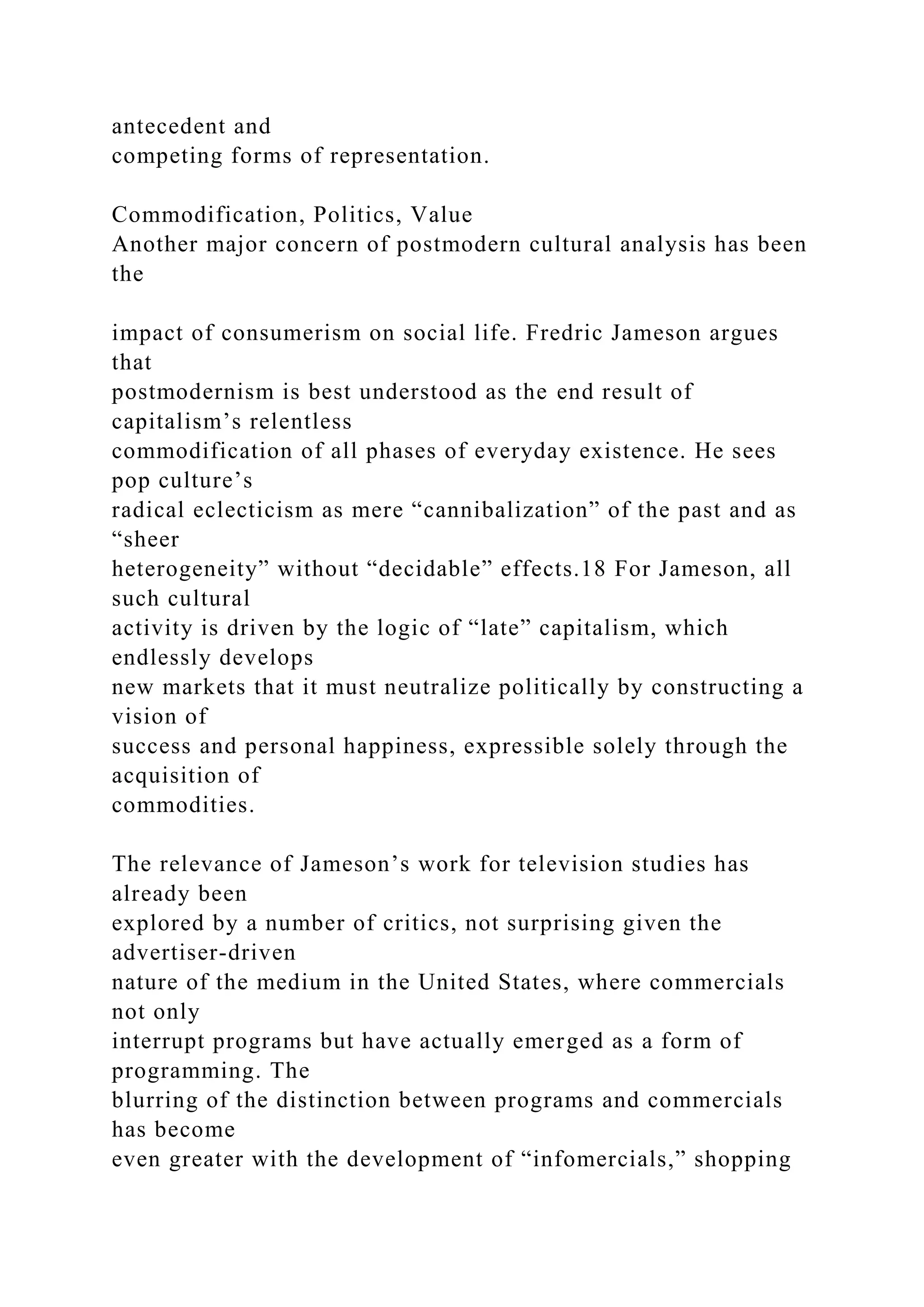 antecedent and
competing forms of representation.
Commodification, Politics, Value
Another major concern of postmodern cultural analysis has been
the
impact of consumerism on social life. Fredric Jameson argues
that
postmodernism is best understood as the end result of
capitalism’s relentless
commodification of all phases of everyday existence. He sees
pop culture’s
radical eclecticism as mere “cannibalization” of the past and as
“sheer
heterogeneity” without “decidable” effects.18 For Jameson, all
such cultural
activity is driven by the logic of “late” capitalism, which
endlessly develops
new markets that it must neutralize politically by constructing a
vision of
success and personal happiness, expressible solely through the
acquisition of
commodities.
The relevance of Jameson’s work for television studies has
already been
explored by a number of critics, not surprising given the
advertiser-driven
nature of the medium in the United States, where commercials
not only
interrupt programs but have actually emerged as a form of
programming. The
blurring of the distinction between programs and commercials
has become
even greater with the development of “infomercials,” shopping
 