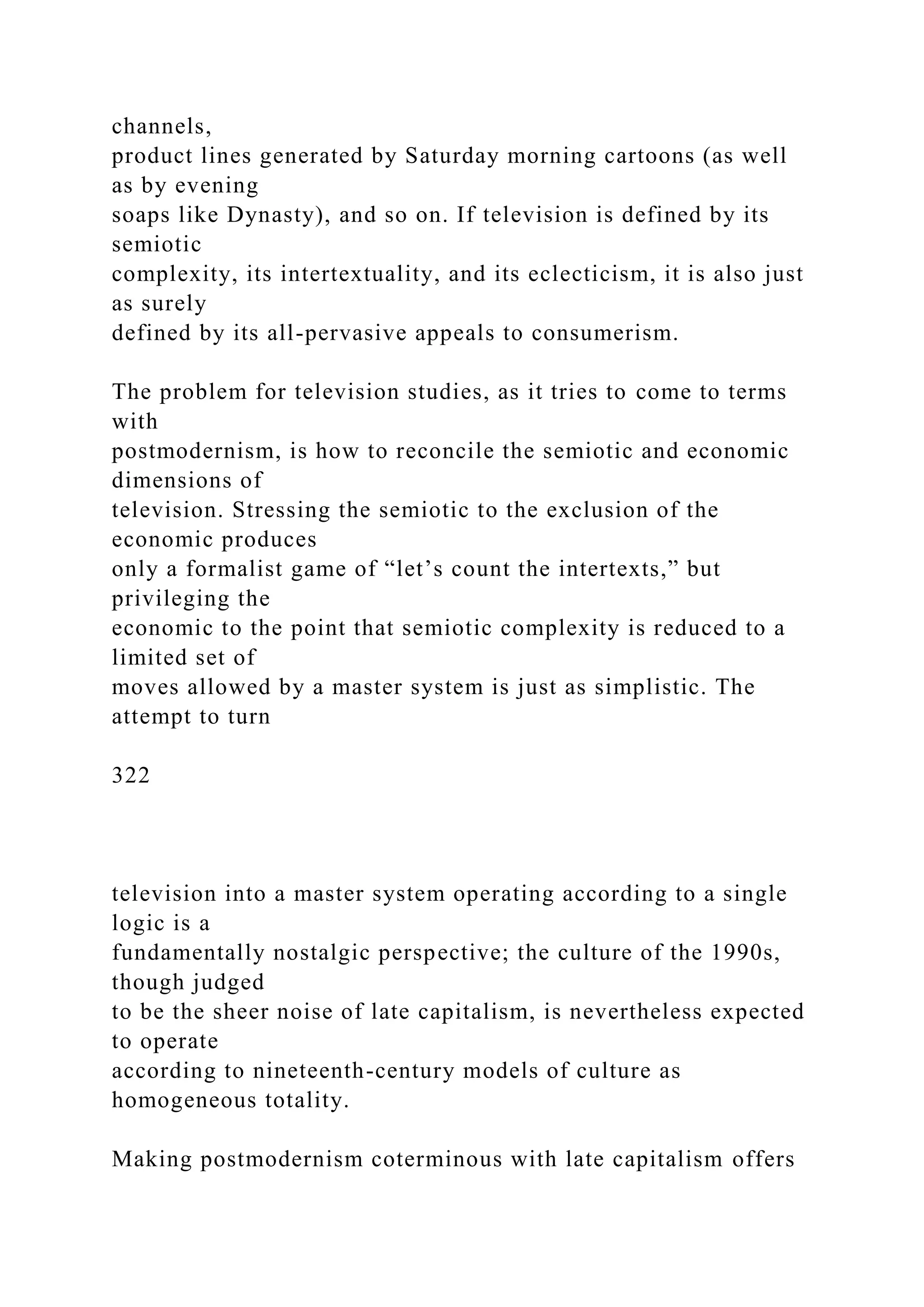 channels,
product lines generated by Saturday morning cartoons (as well
as by evening
soaps like Dynasty), and so on. If television is defined by its
semiotic
complexity, its intertextuality, and its eclecticism, it is also just
as surely
defined by its all-pervasive appeals to consumerism.
The problem for television studies, as it tries to come to terms
with
postmodernism, is how to reconcile the semiotic and economic
dimensions of
television. Stressing the semiotic to the exclusion of the
economic produces
only a formalist game of “let’s count the intertexts,” but
privileging the
economic to the point that semiotic complexity is reduced to a
limited set of
moves allowed by a master system is just as simplistic. The
attempt to turn
322
television into a master system operating according to a single
logic is a
fundamentally nostalgic perspective; the culture of the 1990s,
though judged
to be the sheer noise of late capitalism, is nevertheless expected
to operate
according to nineteenth-century models of culture as
homogeneous totality.
Making postmodernism coterminous with late capitalism offers
 