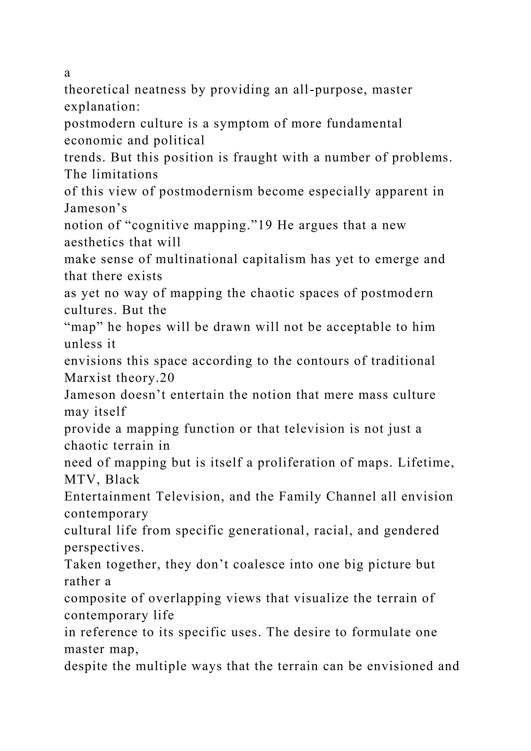 a
theoretical neatness by providing an all-purpose, master
explanation:
postmodern culture is a symptom of more fundamental
economic and political
trends. But this position is fraught with a number of problems.
The limitations
of this view of postmodernism become especially apparent in
Jameson’s
notion of “cognitive mapping.”19 He argues that a new
aesthetics that will
make sense of multinational capitalism has yet to emerge and
that there exists
as yet no way of mapping the chaotic spaces of postmodern
cultures. But the
“map” he hopes will be drawn will not be acceptable to him
unless it
envisions this space according to the contours of traditional
Marxist theory.20
Jameson doesn’t entertain the notion that mere mass culture
may itself
provide a mapping function or that television is not just a
chaotic terrain in
need of mapping but is itself a proliferation of maps. Lifetime,
MTV, Black
Entertainment Television, and the Family Channel all envision
contemporary
cultural life from specific generational, racial, and gendered
perspectives.
Taken together, they don’t coalesce into one big picture but
rather a
composite of overlapping views that visualize the terrain of
contemporary life
in reference to its specific uses. The desire to formulate one
master map,
despite the multiple ways that the terrain can be envisioned and
 