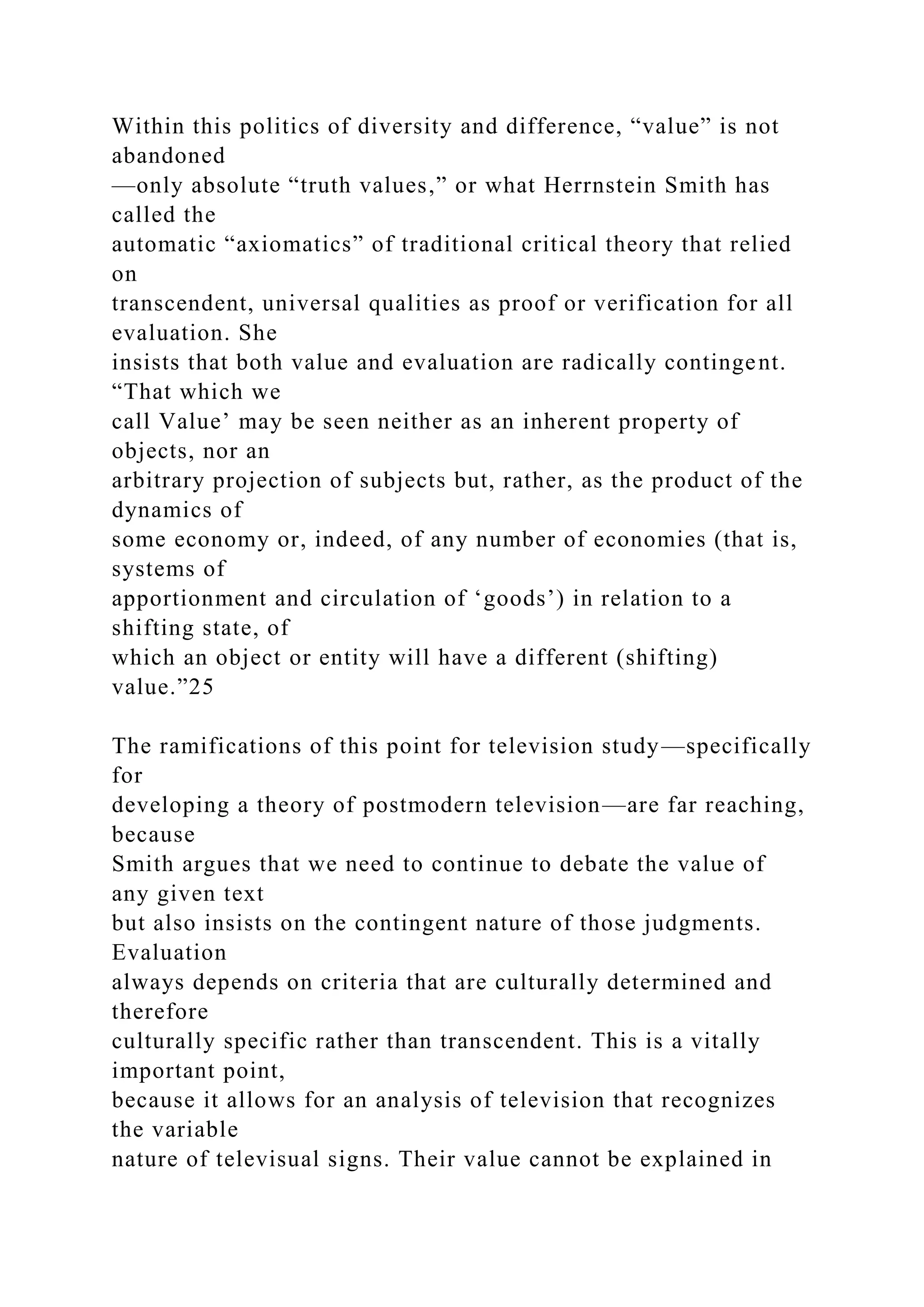 Within this politics of diversity and difference, “value” is not
abandoned
—only absolute “truth values,” or what Herrnstein Smith has
called the
automatic “axiomatics” of traditional critical theory that relied
on
transcendent, universal qualities as proof or verification for all
evaluation. She
insists that both value and evaluation are radically contingent.
“That which we
call Value’ may be seen neither as an inherent property of
objects, nor an
arbitrary projection of subjects but, rather, as the product of the
dynamics of
some economy or, indeed, of any number of economies (that is,
systems of
apportionment and circulation of ‘goods’) in relation to a
shifting state, of
which an object or entity will have a different (shifting)
value.”25
The ramifications of this point for television study—specifically
for
developing a theory of postmodern television—are far reaching,
because
Smith argues that we need to continue to debate the value of
any given text
but also insists on the contingent nature of those judgments.
Evaluation
always depends on criteria that are culturally determined and
therefore
culturally specific rather than transcendent. This is a vitally
important point,
because it allows for an analysis of television that recognizes
the variable
nature of televisual signs. Their value cannot be explained in
 